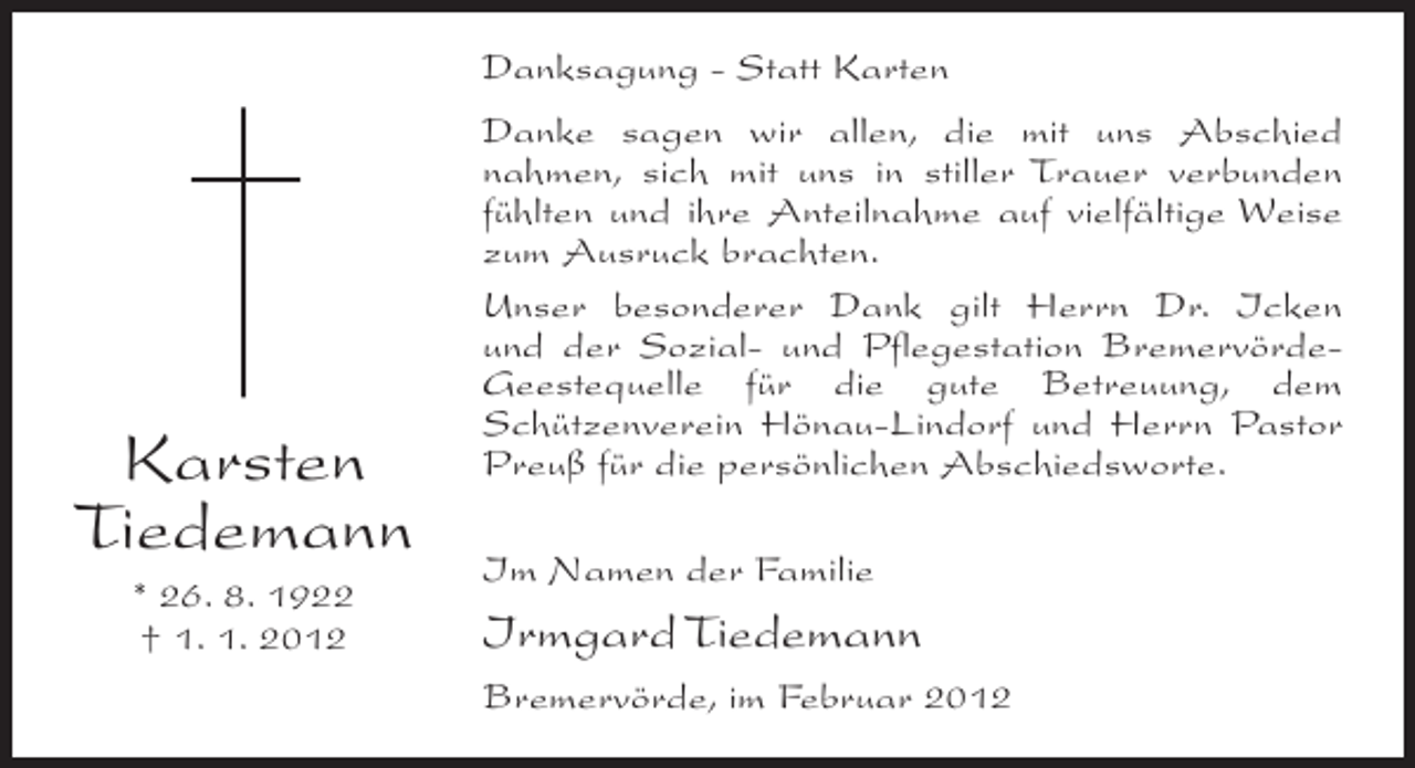 <p>Danksagung - Statt Karten</p><p>Karsten<br />Tiedemann<br />* 26. 8. 1922<br />† 1. 1. 2012</p><p>Danke sagen wir allen, die mit uns Abschied<br />nahmen, sich mit uns in stiller Trauer verbunden<br />fühlten und ihre Anteilnahme auf vielfältige Weise<br />zum Ausruck brachten.<br />Unser besonderer Dank gilt Herrn Dr. Icken<br />und der Sozial- und Pflegestation BremervördeGeestequelle für die gute Betreuung, dem<br />Schützenverein Hönau-Lindorf und Herrn Pastor<br />Preuß für die persönlichen Abschiedsworte.<br />Im Namen der Familie</p><p>Irmgard Tiedemann<br />Bremervörde, im Februar 2012</p>