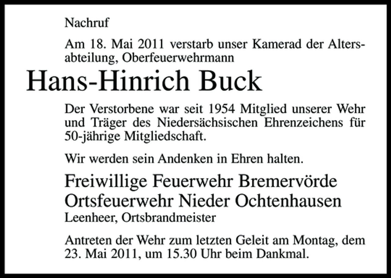 <p>Nachruf Am 18. Mai 2011 verstarb unser Kamerad der Altersabteilung, Oberfeuerwehrmann</p><p>Hans-Hinrich Buck<br />Der Verstorbene war seit 1954 Mitglied unserer Wehr und Träger des Niedersächsischen Ehrenzeichens für 50-jährige Mitgliedschaft. Wir werden sein Andenken in Ehren halten.</p><p>Freiwillige Feuerwehr Bremervörde Ortsfeuerwehr Nieder Ochtenhausen<br />Leenheer, Ortsbrandmeister Antreten der Wehr zum letzten Geleit am Montag, dem 23. Mai 2011, um 15.30 Uhr beim Dankmal.</p>