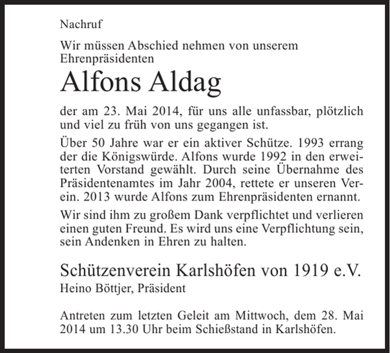 <p>Nachruf</p><p>Wir müssen Abschied nehmen von unserem<br />Ehrenpräsidenten</p><p>Alfons Aldag</p><p>der am 23. Mai 2014, für uns alle unfassbar, plötzlich<br />und viel zu früh von uns gegangen ist.<br />Über 50 Jahre war er ein aktiver Schütze. 1993 errang<br />der die Königswürde. Alfons wurde 1992 in den erweiterten Vorstand gewählt. Durch seine Übernahme des<br />Präsidentenamtes im Jahr 2004, rettete er unseren Verein. 2013 wurde Alfons zum Ehrenpräsidenten ernannt.<br />Wir sind ihm zu großem Dank verpflichtet und verlieren<br />einen guten Freund. Es wird uns eine Verpflichtung sein,<br />sein Andenken in Ehren zu halten.</p><p>Schützenverein Karlshöfen von 1919 e.V.<br />Heino Böttjer, Präsident</p><p>Antreten zum letzten Geleit am Mittwoch, dem 28. Mai<br />2014 um 13.30 Uhr beim Schießstand in Karlshöfen.</p>
