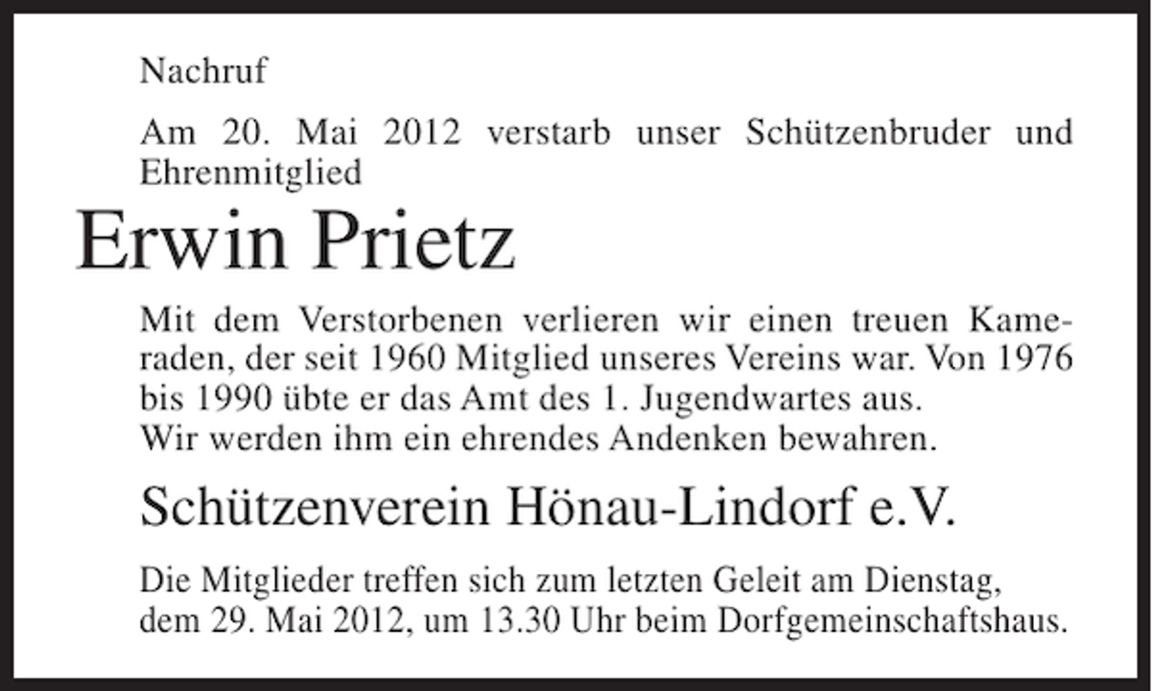 <p>Nachruf<br />Am 20. Mai 2012 verstarb unser Schützenbruder und<br />Ehrenmitglied</p><p>Erwin Prietz<br />Mit dem Verstorbenen verlieren wir einen treuen Kameraden, der seit 1960 Mitglied unseres Vereins war. Von 1976<br />bis 1990 übte er das Amt des 1. Jugendwartes aus.<br />Wir werden ihm ein ehrendes Andenken bewahren.</p><p>Schützenverein Hönau-Lindorf e.V.<br />Die Mitglieder treffen sich zum letzten Geleit am Dienstag,<br />dem 29. Mai 2012, um 13.30 Uhr beim Dorfgemeinschaftshaus.</p>