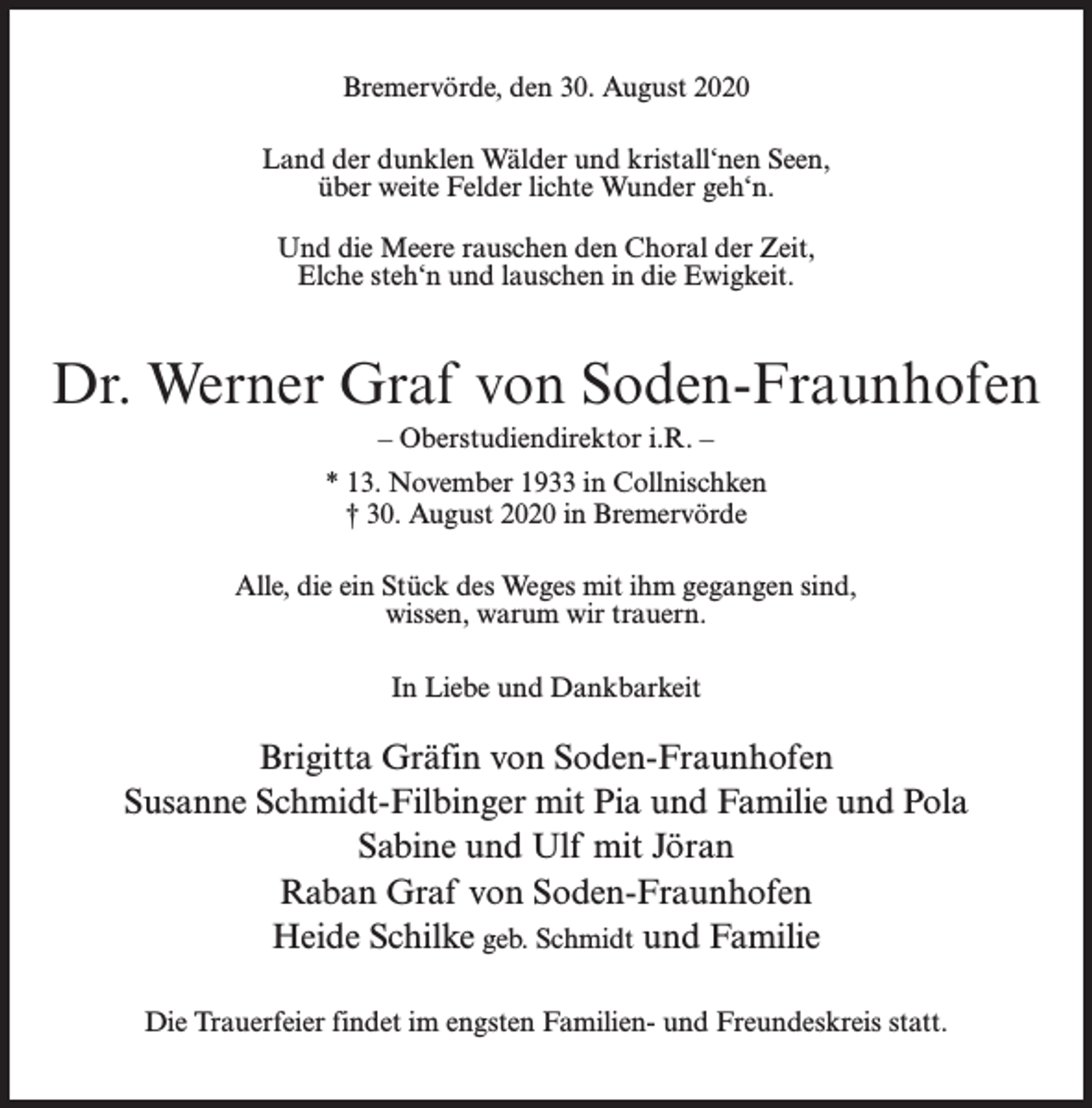 <p>Bremervörde, den 30. August 2020<br />Land der dunklen Wälder und kristall‘nen Seen,<br />über weite Felder lichte Wunder geh‘n.<br />Und die Meere rauschen den Choral der Zeit,<br />Elche steh‘n und lauschen in die Ewigkeit.</p><p>Dr. Werner Graf von Soden-Fraunhofen<br />– Oberstudiendirektor i.R. –<br />* 13. November 1933 in Collnischken<br />† 30. August 2020 in Bremervörde<br />Alle, die ein Stück des Weges mit ihm gegangen sind,<br />wissen, warum wir trauern.<br />In Liebe und Dankbarkeit</p><p>Brigitta Gräfin von Soden-Fraunhofen<br />Susanne Schmidt-Filbinger mit Pia und Familie und Pola<br />Sabine und Ulf mit Jöran<br />Raban Graf von Soden-Fraunhofen<br />Heide Schilke geb. Schmidt und Familie<br />Die Trauerfeier findet im engsten Familien- und Freundeskreis statt.</p>