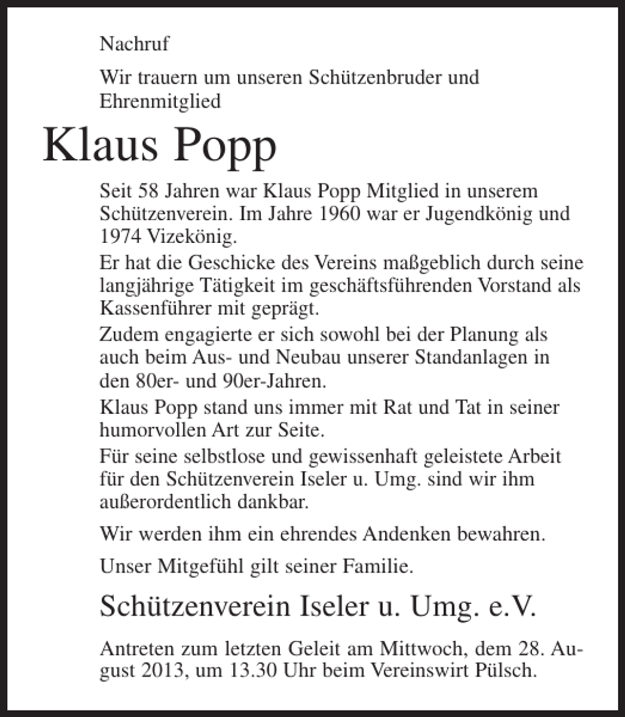 <p>Nachruf<br />Wir trauern um unseren Schützenbruder und<br />Ehrenmitglied</p><p>Klaus Popp<br />Seit 58 Jahren war Klaus Popp Mitglied in unserem<br />Schützenverein. Im Jahre 1960 war er Jugendkönig und<br />1974 Vizekönig.<br />Er hat die Geschicke des Vereins maßgeblich durch seine<br />langjährige Tätigkeit im geschäftsführenden Vorstand als<br />Kassenführer mit geprägt.<br />Zudem engagierte er sich sowohl bei der Planung als<br />auch beim Aus- und Neubau unserer Standanlagen in<br />den 80er- und 90er-Jahren.<br />Klaus Popp stand uns immer mit Rat und Tat in seiner<br />humorvollen Art zur Seite.<br />Für seine selbstlose und gewissenhaft geleistete Arbeit<br />für den Schützenverein Iseler u. Umg. sind wir ihm<br />außerordentlich dankbar.<br />Wir werden ihm ein ehrendes Andenken bewahren.<br />Unser Mitgefühl gilt seiner Familie.</p><p>Schützenverein Iseler u. Umg. e.V.<br />Antreten zum letzten Geleit am Mittwoch, dem 28. August 2013, um 13.30 Uhr beim Vereinswirt Pülsch.</p>