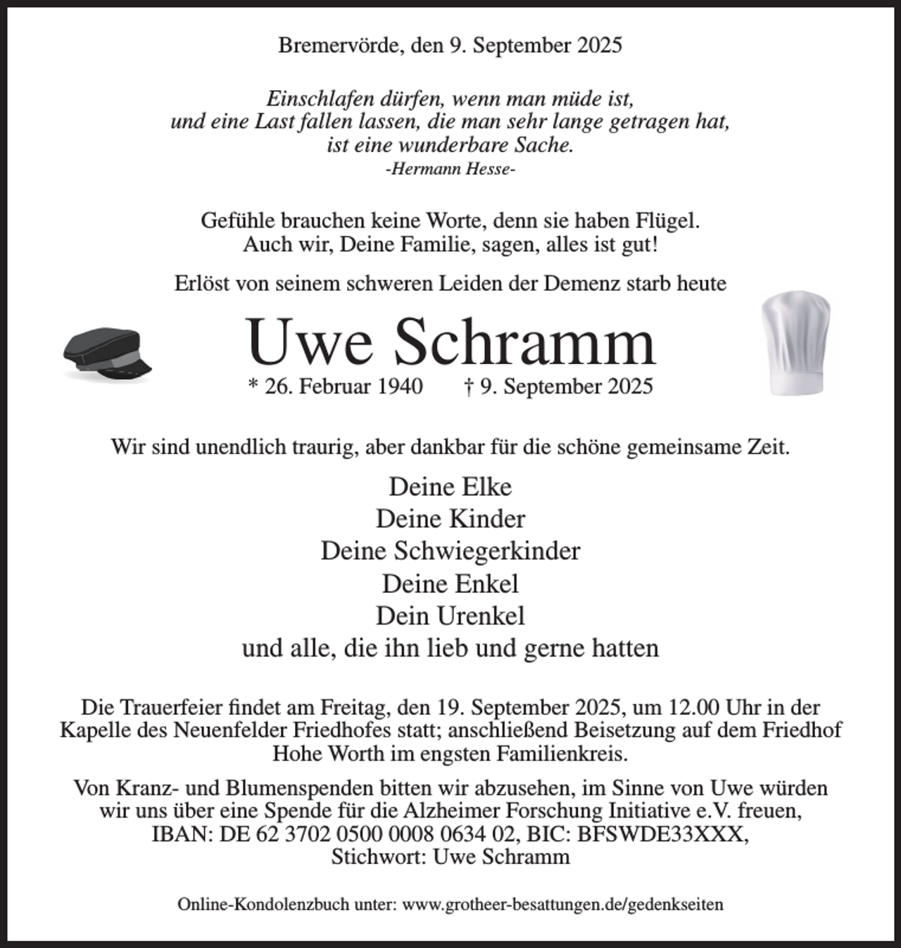 <p>Bremervörde, den 9. September 2025<br />Einschlafen dürfen, wenn man müde ist,<br />und eine Last fallen lassen, die man sehr lange getragen hat,<br />ist eine wunderbare Sache.<br />-Hermann Hesse-</p><p>Gefühle brauchen keine Worte, denn sie haben Flügel.<br />Auch wir, Deine Familie, sagen, alles ist gut!<br />Erlöst von seinem schweren Leiden der Demenz starb heute</p><p>Uwe Schramm<br />* 26. Februar 1940</p><p>† 9. September 2025</p><p>Wir sind unendlich traurig, aber dankbar für die schöne gemeinsame Zeit.</p><p>Deine Elke<br />Deine Kinder<br />Deine Schwiegerkinder<br />Deine Enkel<br />Dein Urenkel<br />und alle, die ihn lieb und gerne hatten<br />Die Trauerfeier findet am Freitag, den 19. September 2025, um 12.00 Uhr in der<br />Kapelle des Neuenfelder Friedhofes statt; anschließend Beisetzung auf dem Friedhof<br />Hohe Worth im engsten Familienkreis.<br />Von Kranz- und Blumenspenden bitten wir abzusehen, im Sinne von Uwe würden<br />wir uns über eine Spende für die Alzheimer Forschung Initiative e.V. freuen,<br />IBAN: DE 62 3702 0508 0634 02, BIC: BFSWDE33XXX,<br />Stichwort: Uwe Schramm<br />Online-Kondolenzbuch unter: www.grotheer-besattungen.de/gedenkseiten</p>