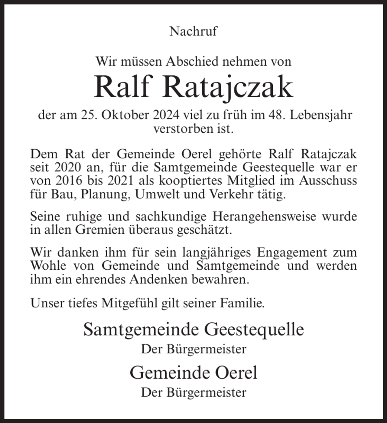 <p>Nachruf<br />Wir müssen Abschied nehmen von</p><p>Ralf Ratajczak<br />der am 25. Oktober 2024 viel zu früh im 48. Lebensjahr<br />verstorben ist.<br />Dem Rat der Gemeinde Oerel gehörte Ralf Ratajczak<br />seit 2020 an, für die Samtgemeinde Geestequelle war er<br />von 2016 bis 2021 als kooptiertes Mitglied im Ausschuss<br />für Bau, Planung, Umwelt und Verkehr tätig.<br />Seine ruhige und sachkundige Herangehensweise wurde<br />in allen Gremien überaus geschätzt.<br />Wir danken ihm für sein langjähriges Engagement zum<br />Wohle von Gemeinde und Samtgemeinde und werden<br />ihm ein ehrendes Andenken bewahren.<br />Unser tiefes Mitgefühl gilt seiner Familie.</p><p>Samtgemeinde Geestequelle<br />Der Bürgermeister</p><p>Gemeinde Oerel<br />Der Bürgermeister</p>