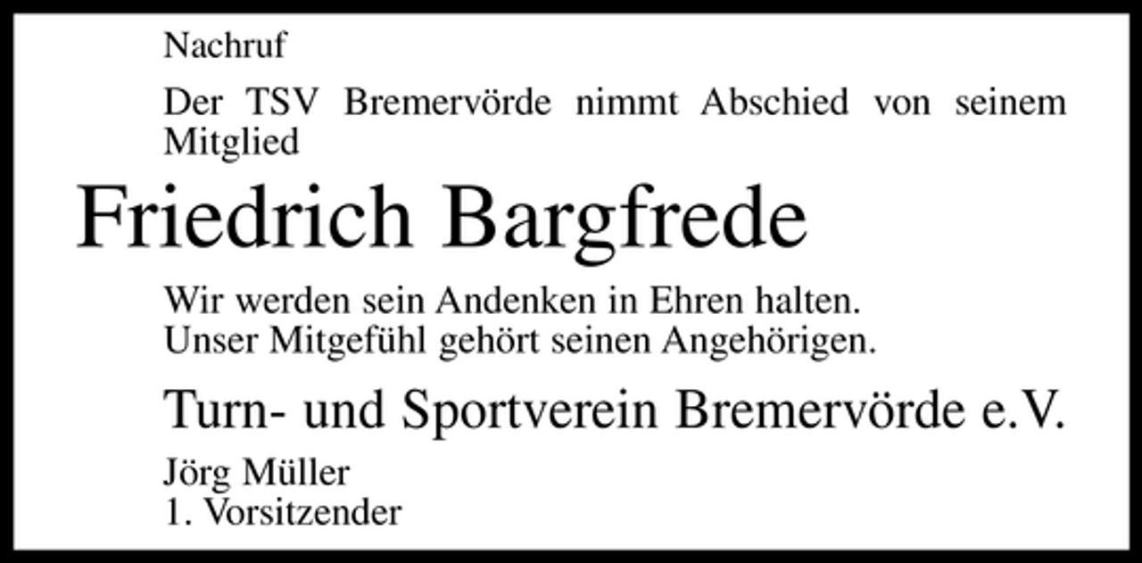 <p>Nachruf</p><p>Der TSV Bremervörde nimmt Abschied von seinem Mitglied</p><p>Friedrich Bargfrede<br />Wir werden sein Andenken in Ehren halten. Unser Mitgefühl gehört seinen Angehörigen.</p><p>Turn- und Sportverein Bremervörde e.V.<br />Jörg Müller 1. Vorsitzender</p>