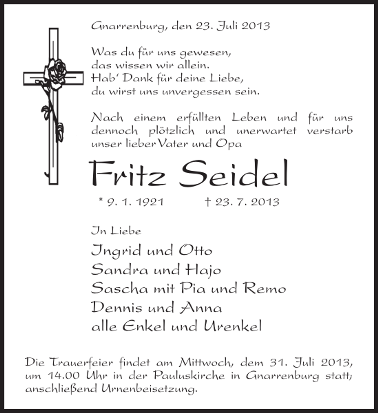 <p>Gnarrenburg, den 23. Juli 2013<br />Was du für uns gewesen,<br />das wissen wir allein.<br />Hab‘ Dank für deine Liebe,<br />du wirst uns unvergessen sein.<br />Nach einem erfüllten Leben und für uns<br />dennoch plötzlich und unerwartet verstarb<br />unser lieber Vater und Opa</p><p>Fritz Seidel<br />* 9. 1. 1921 † 23. 7. 2013</p><p>In Liebe</p><p>Ingrid und Otto<br />Sandra und Hajo<br />Sascha mit Pia und Remo<br />Dennis und Anna<br />alle Enkel und Urenkel<br />Die Trauerfeier findet am Mittwoch, dem 31. Juli 2013,<br />um 14.00 Uhr in der Pauluskirche in Gnarrenburg statt;<br />anschließend Urnenbeisetzung.</p>
