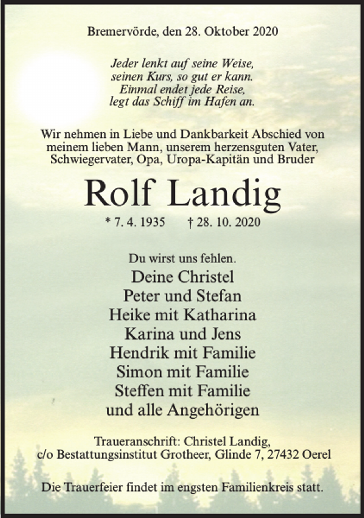<p>Bremervörde, den 28. Oktober 2020<br />Jeder lenkt auf seine Weise,<br />seinen Kurs, so gut er kann.<br />Einmal endet jede Reise,<br />legt das Schiff im Hafen an.<br />Wir nehmen in Liebe und Dankbarkeit Abschied von<br />meinem lieben Mann, unserem herzensguten Vater,<br />Schwiegervater, Opa, Uropa-Kapitän und Bruder</p><p>Rolf Landig<br />* 7. 4. 1935</p><p>† 28. 10. 2020</p><p>Du wirst uns fehlen.</p><p>Deine Christel<br />Peter und Stefan<br />Heike mit Katharina<br />Karina und Jens<br />Hendrik mit Familie<br />Simon mit Familie<br />Steffen mit Familie<br />und alle Angehörigen<br />Traueranschrift: Christel Landig,<br />c/o Bestattungsinstitut Grotheer, Glinde 7, 27432 Oerel<br />Die Trauerfeier findet im engsten Familienkreis statt.</p>