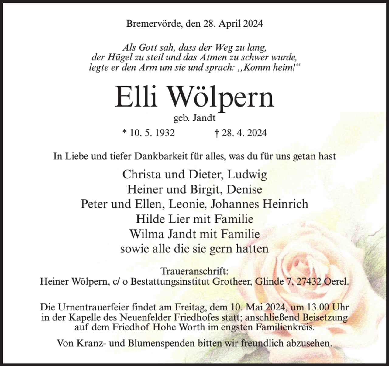 <p>Bremervörde, den 28. April 2024<br />Als Gott sah, dass der Weg zu lang,<br />der Hügel zu steil und das Atmen zu schwer wurde,<br />legte er den Arm um sie und sprach: ,,Komm heim!“</p><p>Elli Wölpern<br />geb. Jandt<br />* 10. 5. 1932 † 28. 4. 2024</p><p>In Liebe und tiefer Dankbarkeit für alles, was du für uns getan hast</p><p>Christa und Dieter, Ludwig<br />Heiner und Birgit, Denise<br />Peter und Ellen, Leonie, Johannes Heinrich<br />Hilde Lier mit Familie<br />Wilma Jandt mit Familie<br />sowie alle die sie gern hatten<br />Traueranschrift:<br />Heiner Wölpern, c/ o Bestattungsinstitut Grotheer, Glinde 7, 27432 Oerel.<br />Die Urnentrauerfeier findet am Freitag, dem 10. Mai 2024, um 13.00 Uhr<br />in der Kapelle des Neuenfelder Friedhofes statt; anschließend Beisetzung<br />auf dem Friedhof Hohe Worth im engsten Familienkreis.<br />Von Kranz- und Blumenspenden bitten wir freundlich abzusehen.</p>