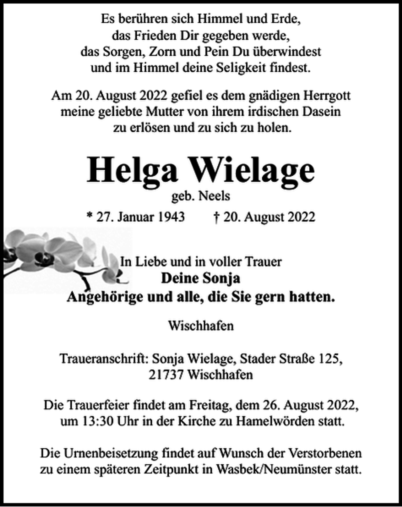 <p>Es berühren sich Himmel und Erde,<br />das Frieden Dir gegeben werde,<br />das Sorgen, Zorn und Pein Du überwindest<br />und im Himmel deine Seligkeit findest.<br />Am 20. August 2022 gefiel es dem gnädigen Herrgott<br />meine geliebte Mutter von ihrem irdischen Dasein<br />zu erlösen und zu sich zu holen.</p><p>Helga Wielage<br />geb. Neels</p><p>* 27. Januar 1943</p><p>† 20. August 2022</p><p>In Liebe und in voller Trauer</p><p>Deine Sonja<br />Angehörige und alle, die Sie gern hatten.<br />Wischhafen<br />Traueranschrift: Sonja Wielage, Stader Straße 125,<br />21737 Wischhafen<br />Die Trauerfeier findet am Freitag, dem 26. August 2022,<br />um 13:30 Uhr in der Kirche zu Hamelwörden statt.<br />Die Urnenbeisetzung findet auf Wunsch der Verstorbenen<br />zu einem späteren Zeitpunkt in Wasbek/Neumünster statt.</p>