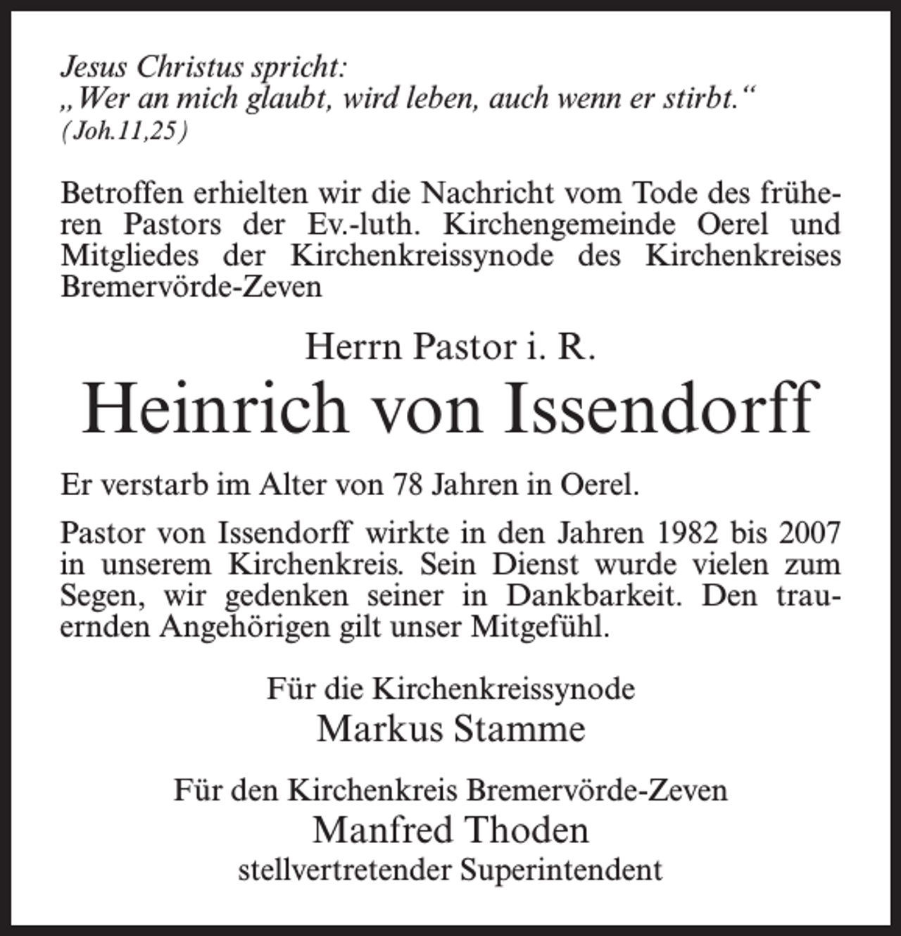 <p>Jesus Christus spricht:<br />„Wer an mich glaubt, wird leben, auch wenn er stirbt.“<br />(Joh.11,25)</p><p>Betroffen erhielten wir die Nachricht vom Tode des früheren Pastors der Ev.-luth. Kirchengemeinde Oerel und<br />Mitgliedes der Kirchenkreissynode des Kirchenkreises<br />Bremervörde-Zeven</p><p>Herrn Pastor i. R.</p><p>Heinrich von Issendorff<br />Er verstarb im Alter von 78 Jahren in Oerel.<br />Pastor von Issendorff wirkte in den Jahren 1982 bis 2007<br />in unserem Kirchenkreis. Sein Dienst wurde vielen zum<br />Segen, wir gedenken seiner in Dankbarkeit. Den trauernden Angehörigen gilt unser Mitgefühl.<br />Für die Kirchenkreissynode</p><p>Markus Stamme</p><p>Für den Kirchenkreis Bremervörde-Zeven</p><p>Manfred Thoden</p><p>stellvertretender Superintendent</p>