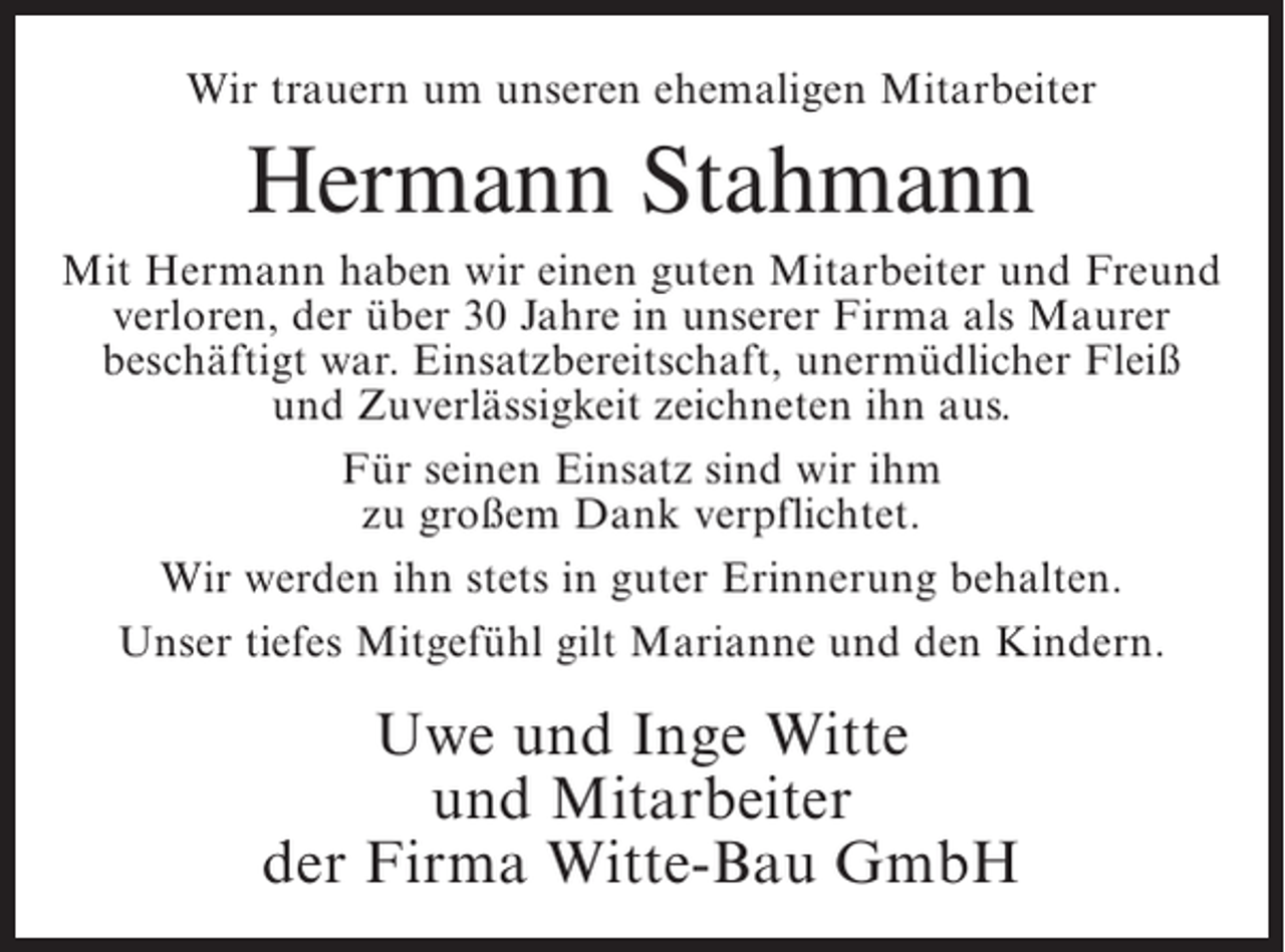 <p>Wir trauern um unseren ehemaligen Mitarbeiter</p><p>Hermann Stahmann<br />Mit Hermann haben wir einen guten Mitarbeiter und Freund<br />verloren, der über 30 Jahre in unserer Firma als Maurer<br />beschäftigt war. Einsatzbereitschaft, unermüdlicher Fleiß<br />und Zuverlässigkeit zeichneten ihn aus.<br />Für seinen Einsatz sind wir ihm<br />zu großem Dank verpflichtet.<br />Wir werden ihn stets in guter Erinnerung behalten.<br />Unser tiefes Mitgefühl gilt Marianne und den Kindern.</p><p>Uwe und Inge Witte<br />und Mitarbeiter<br />der Firma Witte-Bau GmbH</p>