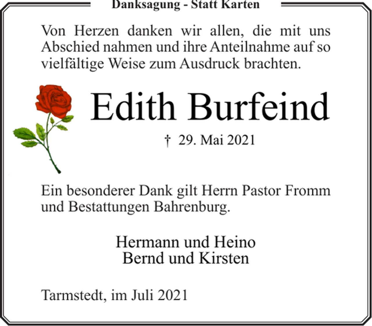 <p>Danksagung - Statt Karten</p><p>Von Herzen danken wir allen, die mit uns<br />Abschied nahmen und ihre Anteilnahme auf so<br />vielfältige Weise zum Ausdruck brachten.</p><p>Edith Burfeind<br />† 29. Mai 2021</p><p>Ein besonderer Dank gilt Herrn Pastor Fromm<br />und Bestattungen Bahrenburg.</p><p>Hermann und Heino<br />Bernd und Kirsten<br />Tarmstedt, im Juli 2021</p>
