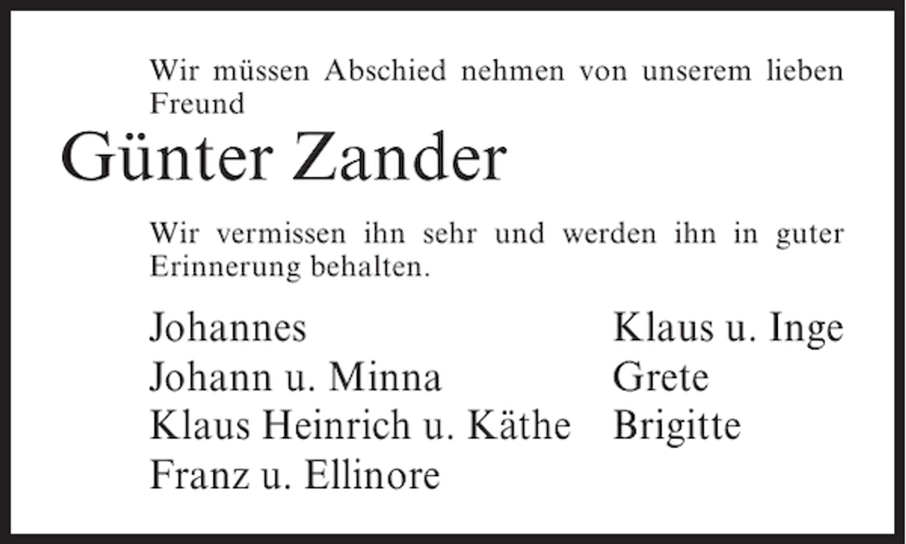 <p>Wir müssen Abschied nehmen von unserem lieben<br />Freund</p><p>Günter Zander<br />Wir vermissen ihn sehr und werden ihn in guter<br />Erinnerung behalten.</p><p>Johannes<br />Klaus u. Inge<br />Johann u. Minna<br />Grete<br />Klaus Heinrich u. Käthe Brigitte<br />Franz u. Ellinore</p>