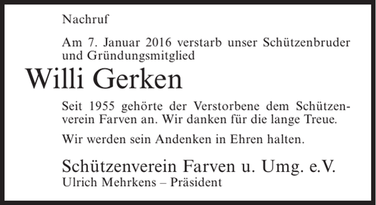 <p>Nachruf<br />Am 7. Januar 2016 verstarb unser Schützenbruder<br />und Gründungsmitglied</p><p>Willi Gerken</p><p>Seit 1955 gehörte der Verstorbene dem Schützenverein Farven an. Wir danken für die lange Treue.<br />Wir werden sein Andenken in Ehren halten.</p><p>Schützenverein Farven u. Umg. e.V.<br />Ulrich Mehrkens – Präsident</p>