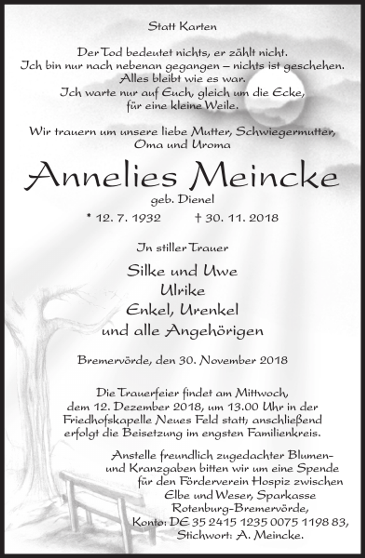 <p>Statt Karten<br />Der Tod bedeutet nichts, er zählt nicht.<br />Ich bin nur nach nebenan gegangen – nichts ist geschehen.<br />Alles bleibt wie es war.<br />Ich warte nur auf Euch, gleich um die Ecke,<br />für eine kleine Weile.<br />Wir trauern um unsere liebe Mutter, Schwiegermutter,<br />Oma und Uroma</p><p>Annelies Meincke<br />geb. Dienel<br />* 12. 7. 1932<br />† 30. 11. 2018<br />In stiller Trauer</p><p>Silke und Uwe<br />Ulrike<br />Enkel, Urenkel<br />und alle Angehörigen<br />Bremervörde, den 30. November 2018<br />Die Trauerfeier findet am Mittwoch,<br />dem 12. Dezember 2018, um 13.00 Uhr in der<br />Friedhofskapelle Neues Feld statt; anschließend<br />erfolgt die Beisetzung im engsten Familienkreis.<br />Anstelle freundlich zugedachter Blumenund Kranzgaben bitten wir um eine Spende<br />für den Förderverein Hospiz zwischen<br />Elbe und Weser, Sparkasse<br />Rotenburg-Bremervörde,<br />Konto: DE 35 2415 1235 0075 1193,<br />Stichwort: A. Meincke.</p>