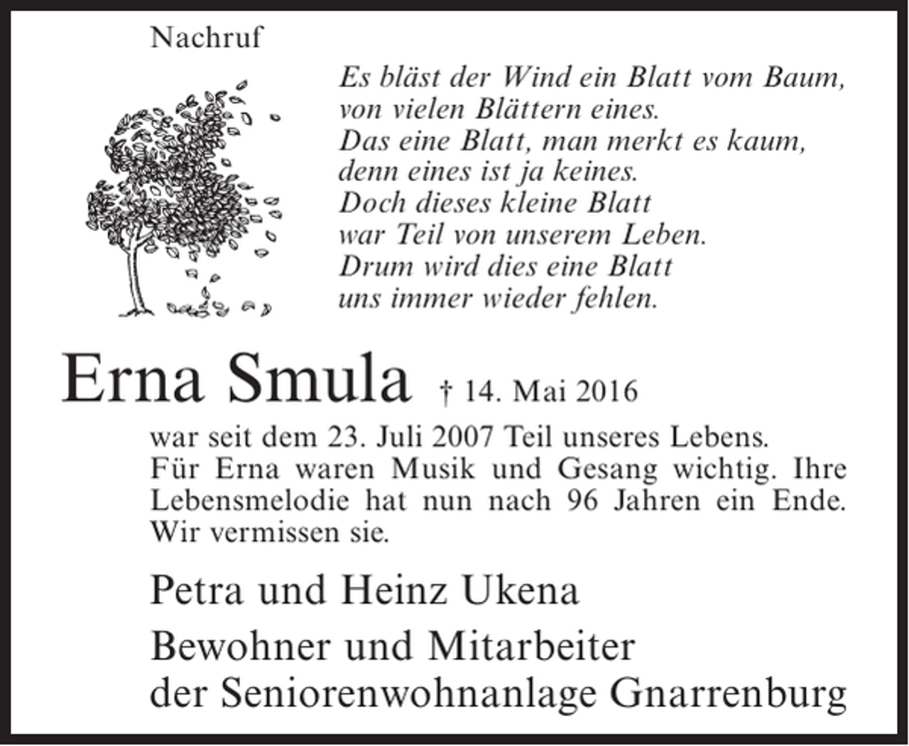 <p>Nachruf<br />Es bläst der Wind ein Blatt vom Baum,<br />von vielen Blättern eines.<br />Das eine Blatt, man merkt es kaum,<br />denn eines ist ja keines.<br />Doch dieses kleine Blatt<br />war Teil von unserem Leben.<br />Drum wird dies eine Blatt<br />uns immer wieder fehlen.</p><p>Erna Smula</p><p>† 14. Mai 2016<br />war seit dem 23. Juli 2007 Teil unseres Lebens.<br />Für Erna waren Musik und Gesang wichtig. Ihre<br />Lebensmelodie hat nun nach 96 Jahren ein Ende.<br />Wir vermissen sie.</p><p>Petra und Heinz Ukena<br />Bewohner und Mitarbeiter<br />der Seniorenwohnanlage Gnarrenburg</p>