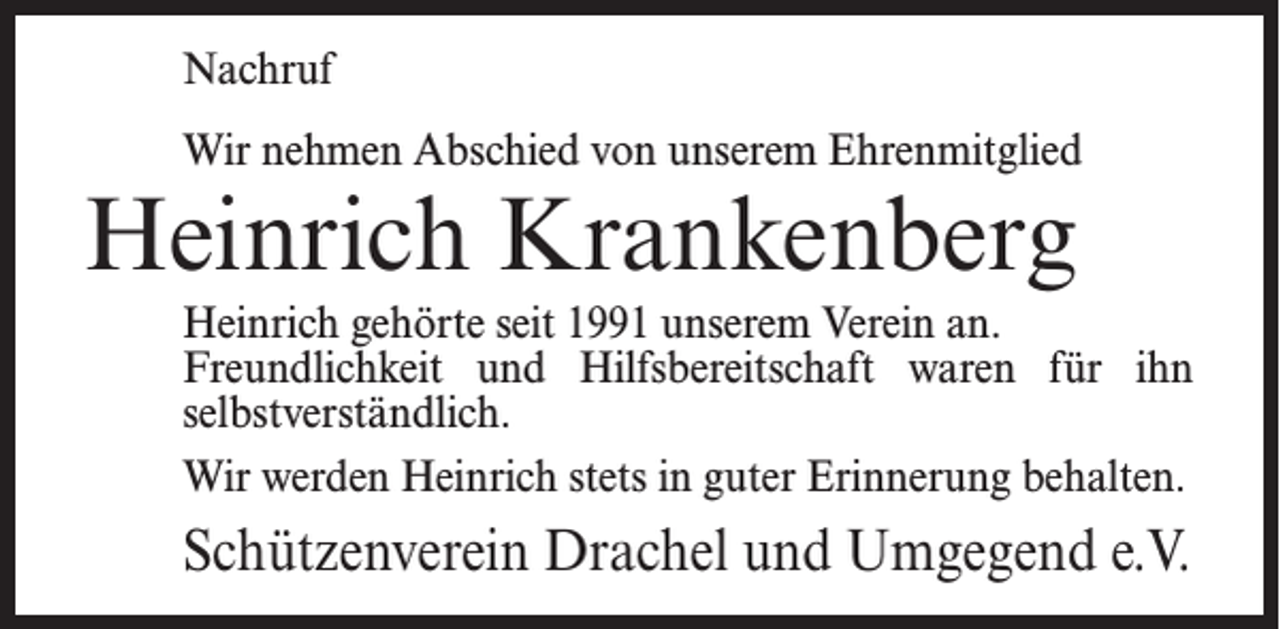 <p>Nachruf<br />Wir nehmen Abschied von unserem Ehrenmitglied</p><p>Heinrich Krankenberg</p><p>Heinrich gehörte seit 1991 unserem Verein an.<br />Freundlichkeit und Hilfsbereitschaft waren für ihn<br />selbstverständlich.<br />Wir werden Heinrich stets in guter Erinnerung behalten.</p><p>Schützenverein Drachel und Umgegend e.V.</p>