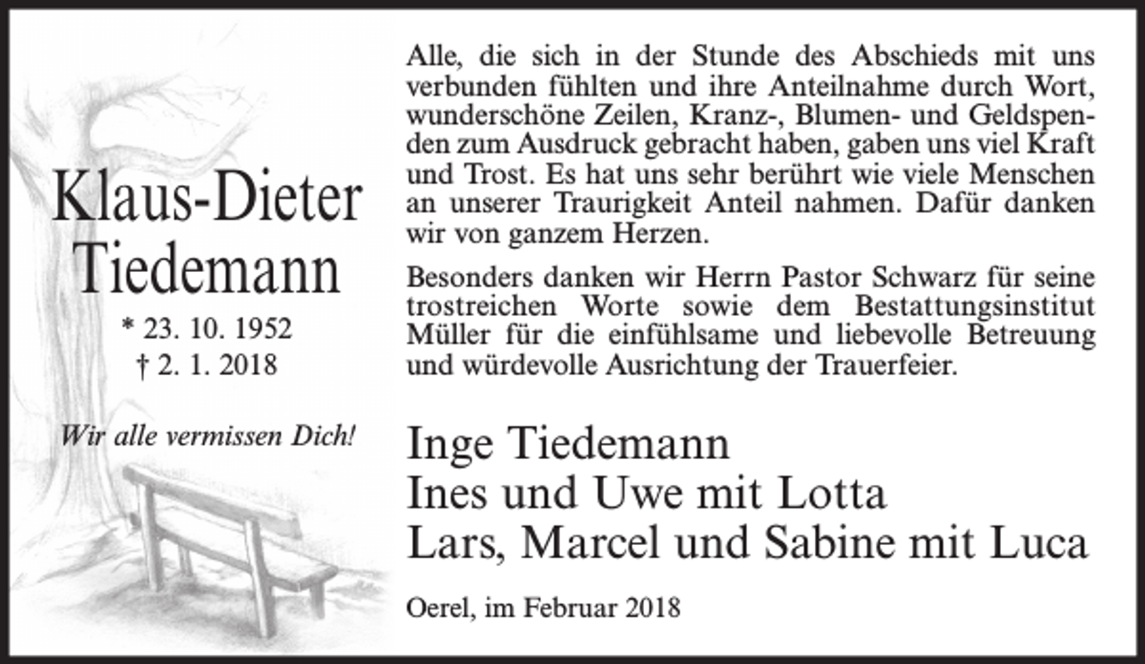 <p>Klaus-Dieter<br />Tiedemann<br />* 23. 10. 1952<br />† 2. 1. 2018<br />Wir alle vermissen Dich!</p><p>Alle, die sich in der Stunde des Abschieds mit uns<br />verbunden fühlten und ihre Anteilnahme durch Wort,<br />wunderschöne Zeilen, Kranz-, Blumen- und Geldspenden zum Ausdruck gebracht haben, gaben uns viel Kraft<br />und Trost. Es hat uns sehr berührt wie viele Menschen<br />an unserer Traurigkeit Anteil nahmen. Dafür danken<br />wir von ganzem Herzen.<br />Besonders danken wir Herrn Pastor Schwarz für seine<br />trostreichen Worte sowie dem Bestattungsinstitut<br />Müller für die einfühlsame und liebevolle Betreuung<br />und würdevolle Ausrichtung der Trauerfeier.</p><p>Inge Tiedemann<br />Ines und Uwe mit Lotta<br />Lars, Marcel und Sabine mit Luca<br />Oerel, im Februar 2018</p>