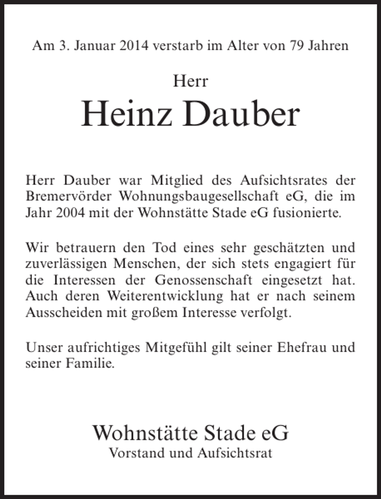 <p>Am 3. Januar 2014 verstarb im Alter von 79 Jahren</p><p>Herr</p><p>Heinz Dauber<br />Herr Dauber war Mitglied des Aufsichtsrates der<br />Bremervörder Wohnungsbaugesellschaft eG, die im<br />Jahr 2004 mit der Wohnstätte Stade eG fusionierte.<br />Wir betrauern den Tod eines sehr geschätzten und<br />zuverlässigen Menschen, der sich stets engagiert für<br />die Interessen der Genossenschaft eingesetzt hat.<br />Auch deren Weiterentwicklung hat er nach seinem<br />Ausscheiden mit großem Interesse verfolgt.<br />Unser aufrichtiges Mitgefühl gilt seiner Ehefrau und<br />seiner Familie.</p><p>Wohnstätte Stade eG<br />Vorstand und Aufsichtsrat</p>