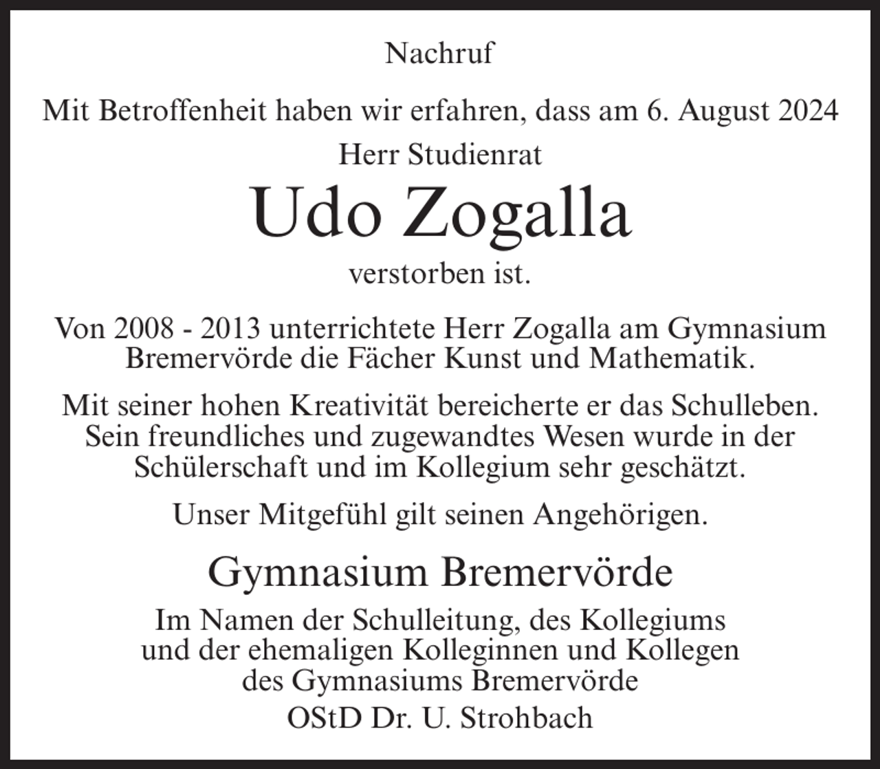 <p>Nachruf<br />Mit Betroffenheit haben wir erfahren, dass am 6. August 2024<br />Herr Studienrat</p><p>Udo Zogalla<br />verstorben ist.<br />Von 2008 - 2013 unterrichtete Herr Zogalla am Gymnasium<br />Bremervörde die Fächer Kunst und Mathematik.<br />Mit seiner hohen Kreativität bereicherte er das Schulleben.<br />Sein freundliches und zugewandtes Wesen wurde in der<br />Schülerschaft und im Kollegium sehr geschätzt.<br />Unser Mitgefühl gilt seinen Angehörigen.</p><p>Gymnasium Bremervörde<br />Im Namen der Schulleitung, des Kollegiums<br />und der ehemaligen Kolleginnen und Kollegen<br />des Gymnasiums Bremervörde<br />OStD Dr. U. Strohbach</p>
