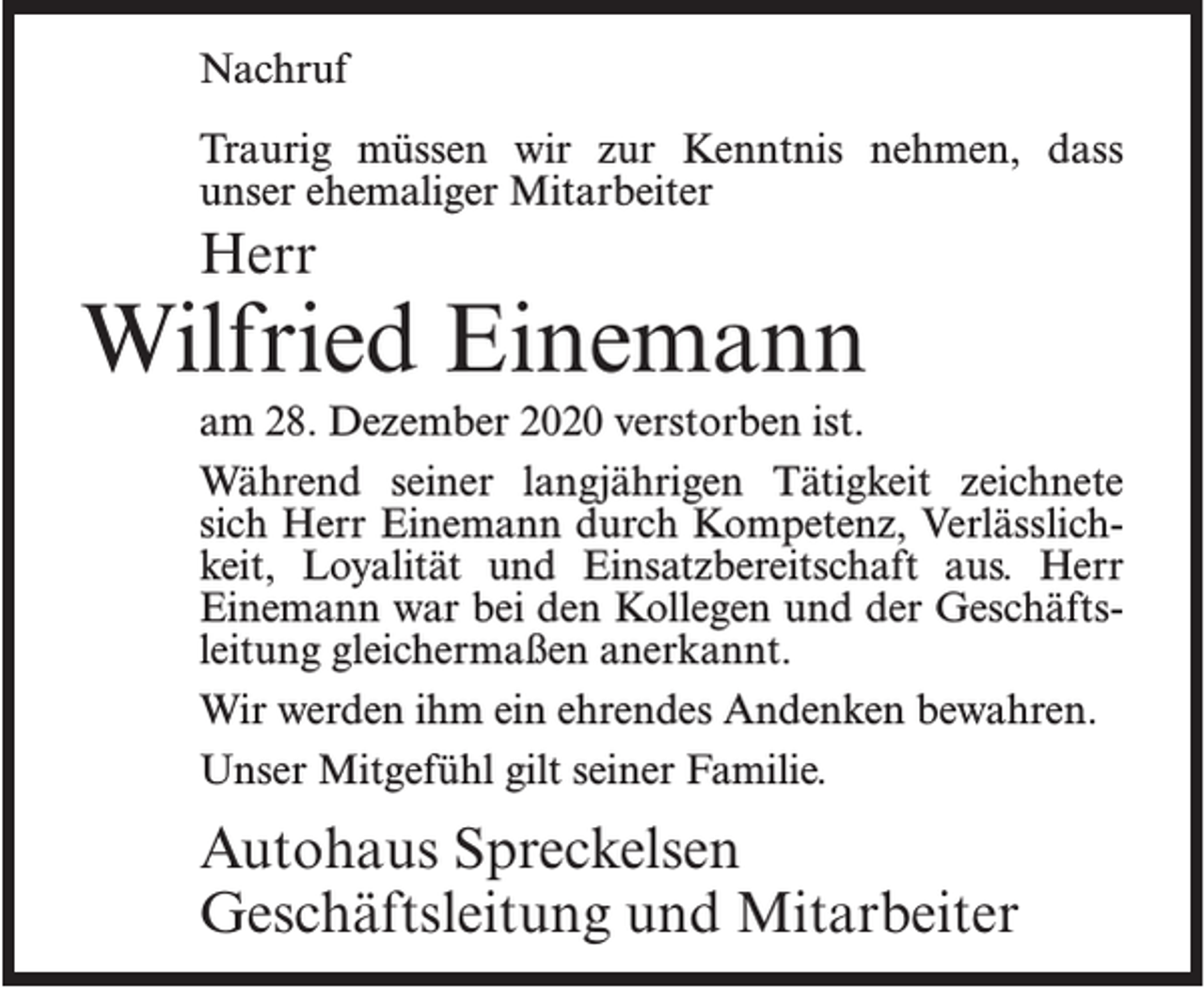 <p>Nachruf<br />Traurig müssen wir zur Kenntnis nehmen, dass<br />unser ehemaliger Mitarbeiter</p><p>Herr</p><p>Wilfried Einemann<br />am 28. Dezember 2020 verstorben ist.<br />Während seiner langjährigen Tätigkeit zeichnete<br />sich Herr Einemann durch Kompetenz, Verlässlichkeit, Loyalität und Einsatzbereitschaft aus. Herr<br />Einemann war bei den Kollegen und der Geschäftsleitung gleichermaßen anerkannt.<br />Wir werden ihm ein ehrendes Andenken bewahren.<br />Unser Mitgefühl gilt seiner Familie.</p><p>Autohaus Spreckelsen<br />Geschäftsleitung und Mitarbeiter</p>
