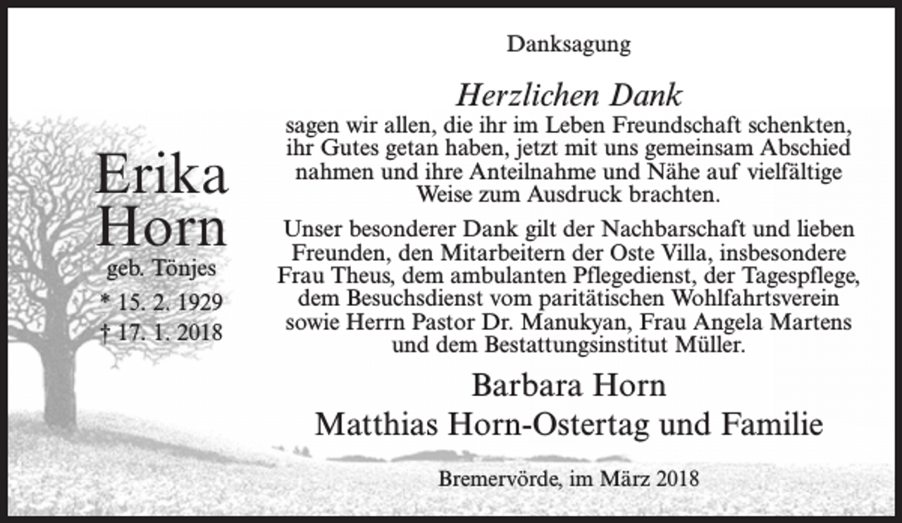 <p>Danksagung</p><p>Herzlichen Dank</p><p>Erika<br />Horn<br />geb. Tönjes<br />* 15. 2. 1929<br />† 17. 1. 2018</p><p>sagen wir allen, die ihr im Leben Freundschaft schenkten,<br />ihr Gutes getan haben, jetzt mit uns gemeinsam Abschied<br />nahmen und ihre Anteilnahme und Nähe auf vielfältige<br />Weise zum Ausdruck brachten.<br />Unser besonderer Dank gilt der Nachbarschaft und lieben<br />Freunden, den Mitarbeitern der Oste Villa, insbesondere<br />Frau Theus, dem ambulanten Pflegedienst, der Tagespflege,<br />dem Besuchsdienst vom paritätischen Wohlfahrtsverein<br />sowie Herrn Pastor Dr. Manukyan, Frau Angela Martens<br />und dem Bestattungsinstitut Müller.</p><p>Barbara Horn<br />Matthias Horn-Ostertag und Familie<br />Bremervörde, im März 2018</p>