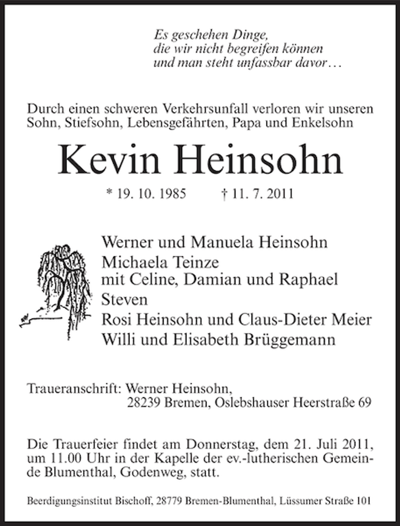 <p>Es geschehen Dinge,<br />die wir nicht begreifen können<br />und man steht unfassbar davor . ..<br />Durch einen schweren Verkehrsunfall verloren wir unseren<br />Sohn, Stiefsohn, Lebensgefährten, Papa und Enkelsohn</p><p>Kevin Heinsohn<br />* 19. 10. 1985</p><p>† 11. 7. 2011</p><p>Werner und Manuela Heinsohn<br />Michaela Teinze<br />mit Celine, Damian und Raphael<br />Steven<br />Rosi Heinsohn und Claus-Dieter Meier<br />Willi und Elisabeth Brüggemann<br />Traueranschrift: Werner Heinsohn,<br />28239 Bremen, Oslebshauser Heerstraße 69<br />Die Trauerfeier findet am Donnerstag, dem 21. Juli 2011,<br />um 11.00 Uhr in der Kapelle der ev.-lutherischen Gemeinde Blumenthal, Godenweg, statt.<br />Beerdigungsinstitut Bischoff, 28779 Bremen-Blumenthal, Lüssumer Straße 101</p>