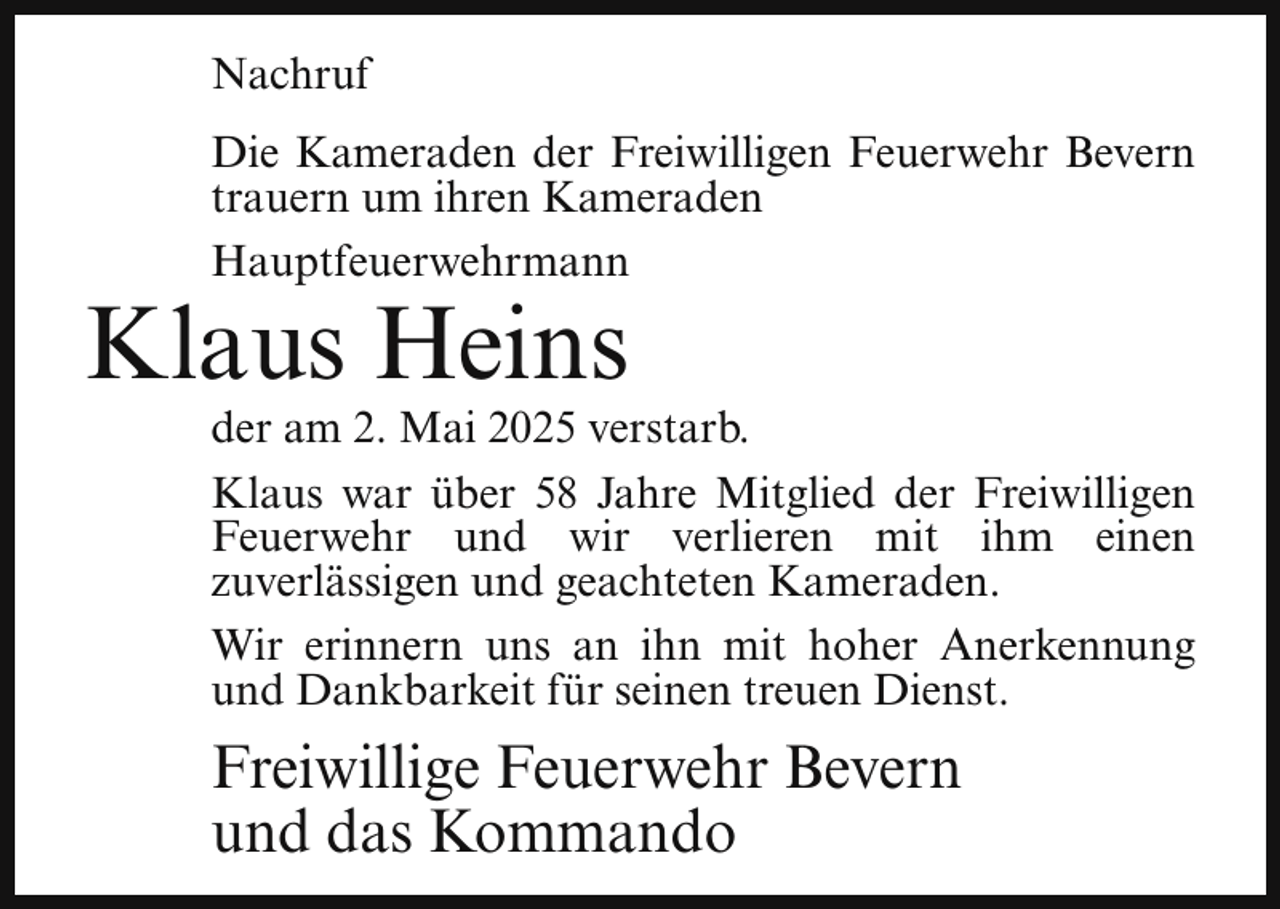 <p>Nachruf<br />Die Kameraden der Freiwilligen Feuerwehr Bevern<br />trauern um ihren Kameraden<br />Hauptfeuerwehrmann</p><p>Klaus Heins</p><p>der am 2. Mai 2025 verstarb.<br />Klaus war über 58 Jahre Mitglied der Freiwilligen<br />Feuerwehr und wir verlieren mit ihm einen<br />zuverlässigen und geachteten Kameraden.<br />Wir erinnern uns an ihn mit hoher Anerkennung<br />und Dankbarkeit für seinen treuen Dienst.</p><p>Freiwillige Feuerwehr Bevern<br />und das Kommando</p>