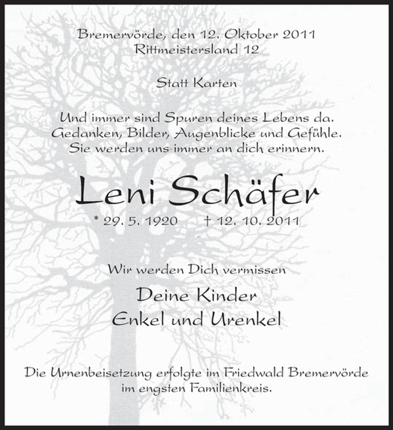 <p>Bremervörde, den 12. Oktober 2011<br />Rittmeistersland 12<br />Statt Karten<br />Und immer sind Spuren deines Lebens da.<br />Gedanken, Bilder, Augenblicke und Gefühle.<br />Sie werden uns immer an dich erinnern.</p><p>Leni Schäfer<br />* 29. 5. 1920</p><p>† 12. 10. 2011</p><p>Wir werden Dich vermissen</p><p>Deine Kinder<br />Enkel und Urenkel<br />Die Urnenbeisetzung erfolgte im Friedwald Bremervörde<br />im engsten Familienkreis.</p>