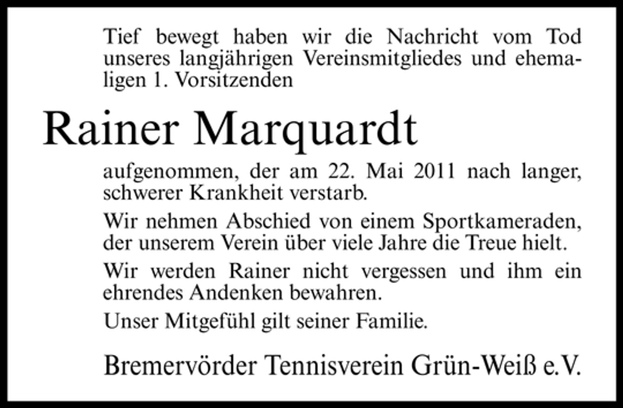 <p>Tief bewegt haben wir die Nachricht vom Tod unseres langjährigen Vereinsmitgliedes und ehemaligen 1. Vorsitzenden</p><p>Rainer Marquardt<br />aufgenommen, der am 22. Mai 2011 nach langer, schwerer Krankheit verstarb. Wir nehmen Abschied von einem Sportkameraden, der unserem Verein über viele Jahre die Treue hielt. Wir werden Rainer nicht vergessen und ihm ein ehrendes Andenken bewahren. Unser Mitgefühl gilt seiner Familie.</p><p>Bremervörder Tennisverein Grün-Weiß e.V.</p>