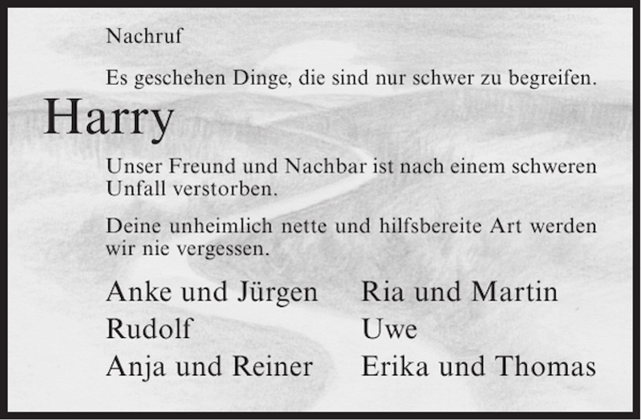 <p>Nachruf<br />Es geschehen Dinge, die sind nur schwer zu begreifen.</p><p>Harry</p><p>Unser Freund und Nachbar ist nach einem schweren<br />Unfall verstorben.<br />Deine unheimlich nette und hilfsbereite Art werden<br />wir nie vergessen.</p><p>Anke und Jürgen<br />Rudolf<br />Anja und Reiner</p><p>Ria und Martin<br />Uwe<br />Erika und Thomas</p>