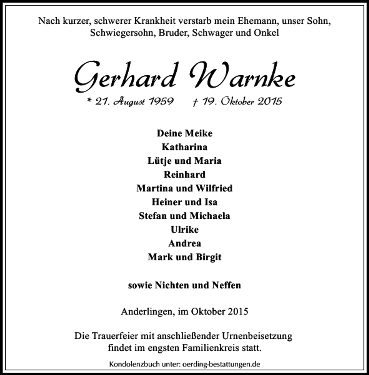 <p>Nach kurzer, schwerer Krankheit verstarb mein Ehemann, unser Sohn,<br />Schwiegersohn, Bruder, Schwager und Onkel</p><p>Gerhard Warnke<br />* 21. August 1959</p><p>† 19. Oktober 2015</p><p>Deine Meike<br />Katharina<br />Lütje und Maria<br />Reinhard<br />Martina und Wilfried<br />Heiner und Isa<br />Stefan und Michaela<br />Ulrike<br />Andrea<br />Mark und Birgit<br />sowie Nichten und Neffen<br />Anderlingen, im Oktober 2015<br />Die Trauerfeier mit anschließender Urnenbeisetzung<br />findet im engsten Familienkreis statt.<br />Kondolenzbuch unter: oerding-bestattungen.de</p>