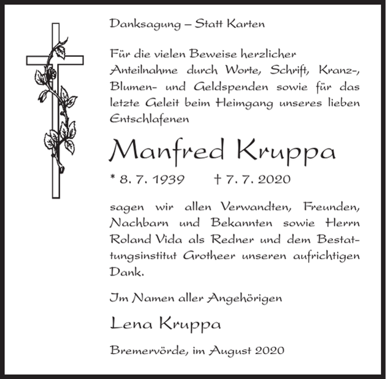 <p>Danksagung – Statt Karten<br />Für die vielen Beweise herzlicher<br />Anteilnahme durch Worte, Schrift, Kranz-,<br />Blumen- und Geldspenden sowie für das<br />letzte Geleit beim Heimgang unseres lieben<br />Entschlafenen</p><p>Manfred Kruppa<br />* 8. 7. 1939</p><p>† 7. 7. 2020</p><p>sagen wir allen Verwandten, Freunden,<br />Nachbarn und Bekannten sowie Herrn<br />Roland Vida als Redner und dem Bestattungsinstitut Grotheer unseren aufrichtigen<br />Dank.<br />Im Namen aller Angehörigen</p><p>Lena Kruppa<br />Bremervörde, im August 2020</p>