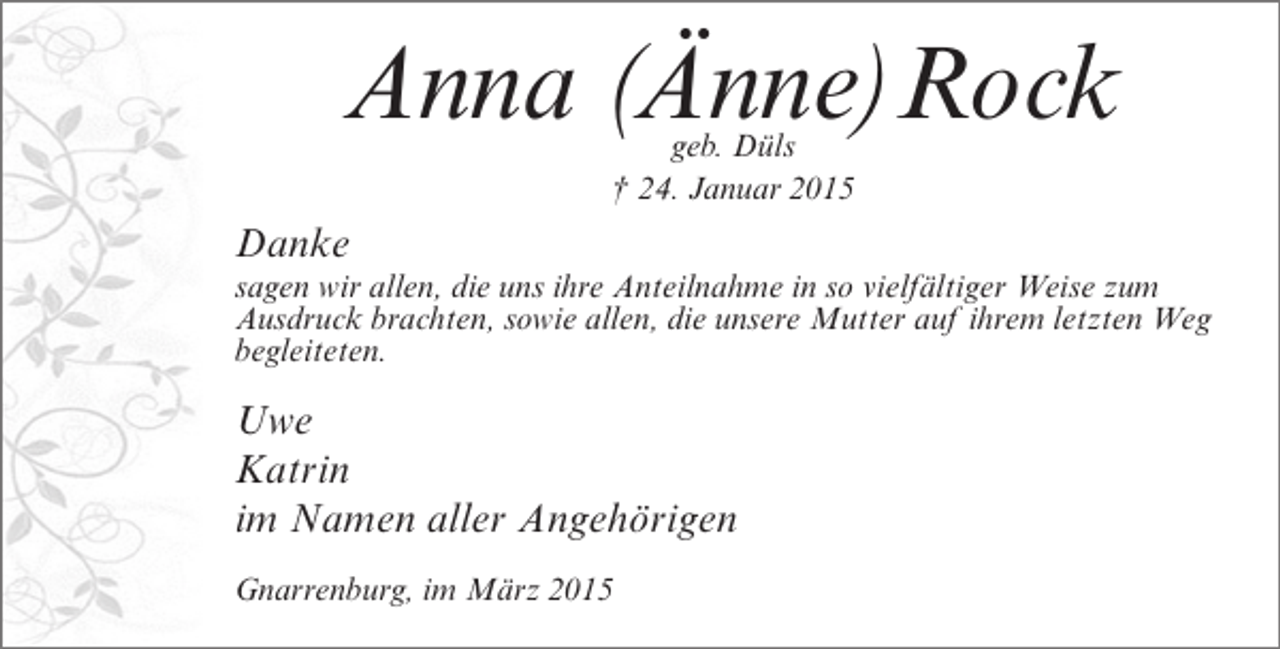 <p>Anna (<br />Änne)Rock<br />geb. Düls<br />† 24. Januar 2015</p><p>Danke</p><p>sagen wir allen, die uns ihre Anteilnahme in so vielfältiger Weise zum<br />Ausdruck brachten, sowie allen, die unsere Mutter auf ihrem letzten Weg<br />begleiteten.</p><p>Uwe<br />Katrin<br />im Namen aller Angehörigen<br />Gnarrenburg, im März 2015</p>