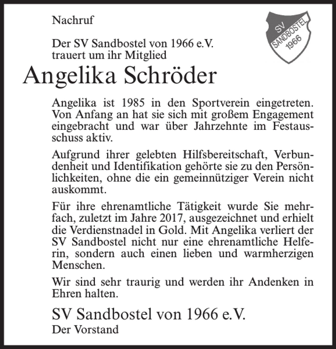 <p>Nachruf<br />Der SV Sandbostel von 1966 e.V.<br />trauert um ihr Mitglied</p><p>Angelika Schröder<br />Angelika ist 1985 in den Sportverein eingetreten.<br />Von Anfang an hat sie sich mit großem Engagement<br />eingebracht und war über Jahrzehnte im Festausschuss aktiv.<br />Aufgrund ihrer gelebten Hilfsbereitschaft, Verbundenheit und Identifikation gehörte sie zu den Persönlichkeiten, ohne die ein gemeinnütziger Verein nicht<br />auskommt.<br />Für ihre ehrenamtliche Tätigkeit wurde Sie mehrfach, zuletzt im Jahre 2017, ausgezeichnet und erhielt<br />die Verdienstnadel in Gold. Mit Angelika verliert der<br />SV Sandbostel nicht nur eine ehrenamtliche Helferin, sondern auch einen lieben und warmherzigen<br />Menschen.<br />Wir sind sehr traurig und werden ihr Andenken in<br />Ehren halten.</p><p>SV Sandbostel von 1966 e.V.<br />Der Vorstand</p>