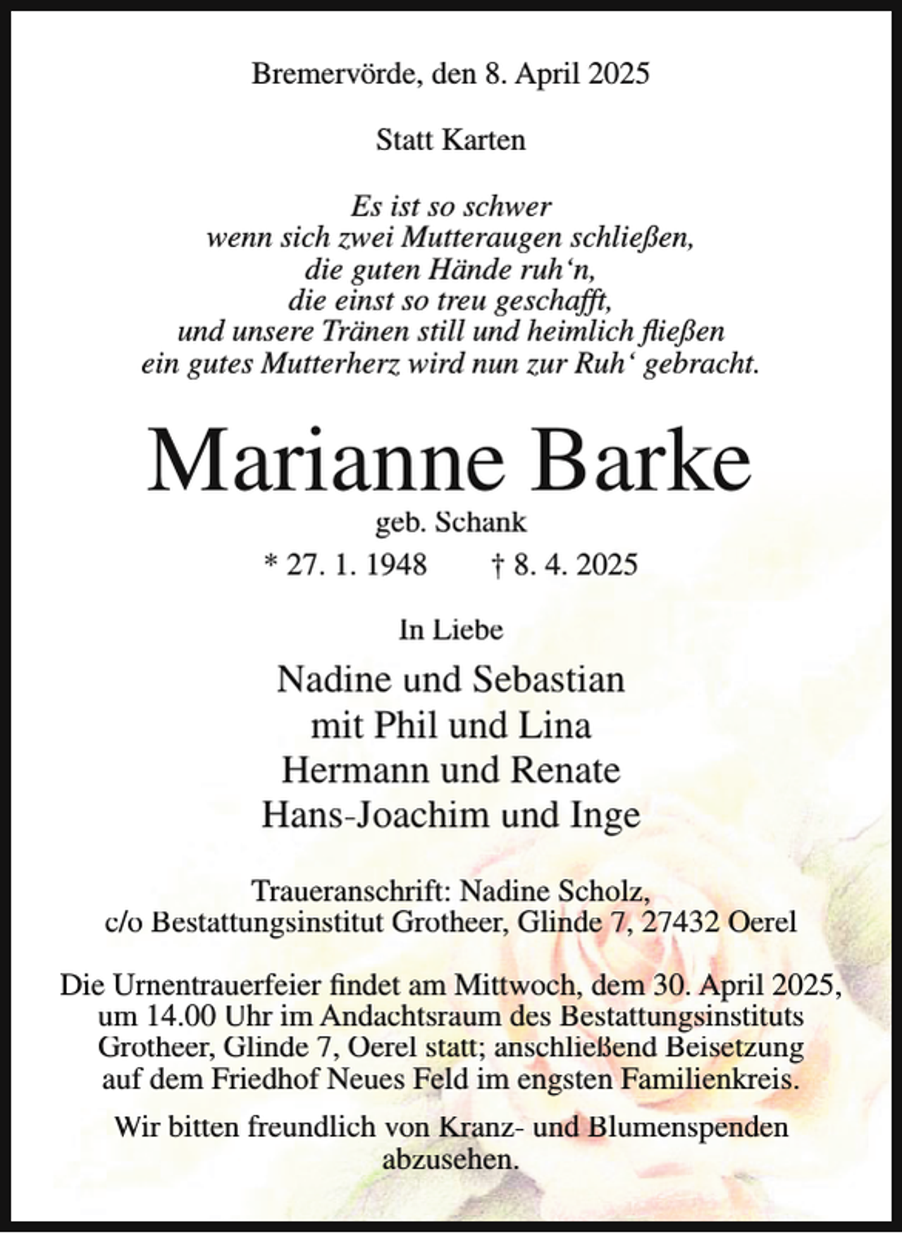 <p>Bremervörde, den 8. April 2025<br />Statt Karten<br />Es ist so schwer<br />wenn sich zwei Mutteraugen schließen,<br />die guten Hände ruh‘n,<br />die einst so treu geschafft,<br />und unsere Tränen still und heimlich fließen<br />ein gutes Mutterherz wird nun zur Ruh‘ gebracht.</p><p>Marianne Barke<br />geb. Schank<br />* 27. 1. 1948<br />† 8. 4. 2025<br />In Liebe</p><p>Nadine und Sebastian<br />mit Phil und Lina<br />Hermann und Renate<br />Hans-Joachim und Inge<br />Traueranschrift: Nadine Scholz,<br />c/o Bestattungsinstitut Grotheer, Glinde 7, 27432 Oerel<br />Die Urnentrauerfeier findet am Mittwoch, dem 30. April 2025,<br />um 14.00 Uhr im Andachtsraum des Bestattungsinstituts<br />Grotheer, Glinde 7, Oerel statt; anschließend Beisetzung<br />auf dem Friedhof Neues Feld im engsten Familienkreis.<br />Wir bitten freundlich von Kranz- und Blumenspenden<br />abzusehen.</p>