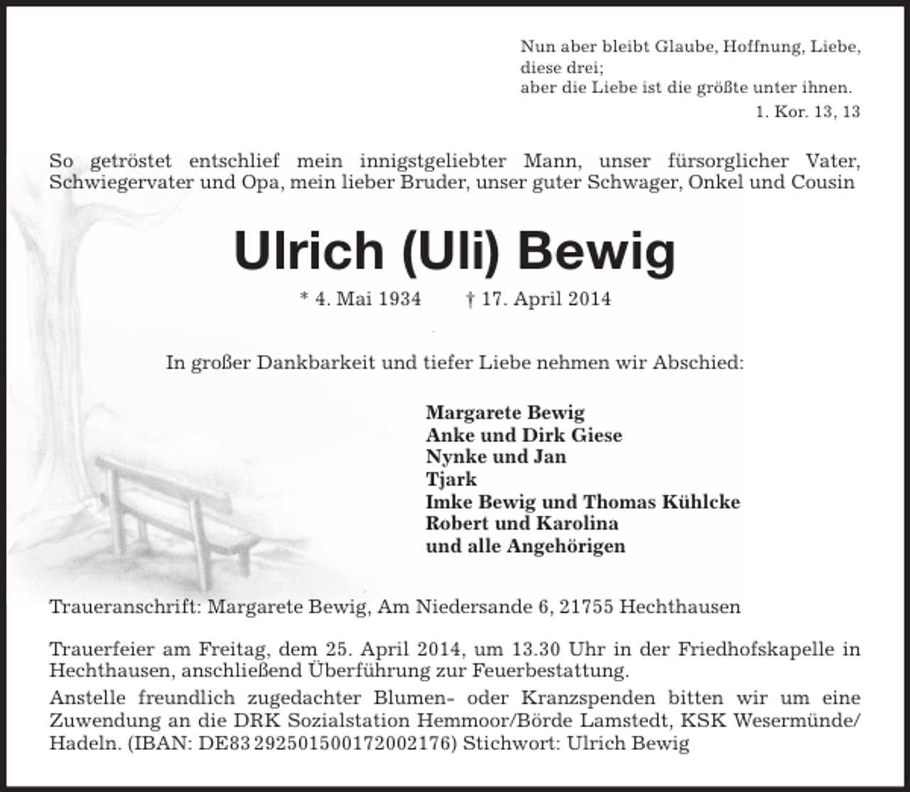 <p>Nun aber bleibt Glaube, Hoffnung, Liebe,<br />diese drei;<br />aber die Liebe ist die größte unter ihnen.<br />1. Kor. 13, 13</p><p>So getröstet entschlief mein innigstgeliebter Mann, unser fürsorglicher Vater,<br />Schwiegervater und Opa, mein lieber Bruder, unser guter Schwager, Onkel und Cousin</p><p>Ulrich (Uli) Bewig<br />* 4. Mai 1934</p><p>† 17. April 2014</p><p>In großer Dankbarkeit und tiefer Liebe nehmen wir Abschied:<br />Margarete Bewig<br />Anke und Dirk Giese<br />Nynke und Jan<br />Tjark<br />Imke Bewig und Thomas Kühlcke<br />Robert und Karolina<br />und alle Angehörigen<br />Traueranschrift: Margarete Bewig, Am Niedersande 6, 21755 Hechthausen<br />Trauerfeier am Freitag, dem 25. April 2014, um 13.30 Uhr in der Friedhofskapelle in<br />Hechthausen, anschließend Überführung zur Feuerbestattung.<br />Anstelle freundlich zugedachter Blumen- oder Kranzspenden bitten wir um eine<br />Zuwendung an die DRK Sozialstation Hemmoor/Börde Lamstedt, KSK Wesermünde/<br />Hadeln. (IBAN: DE83 292501500172002176) Stichwort: Ulrich Bewig</p>