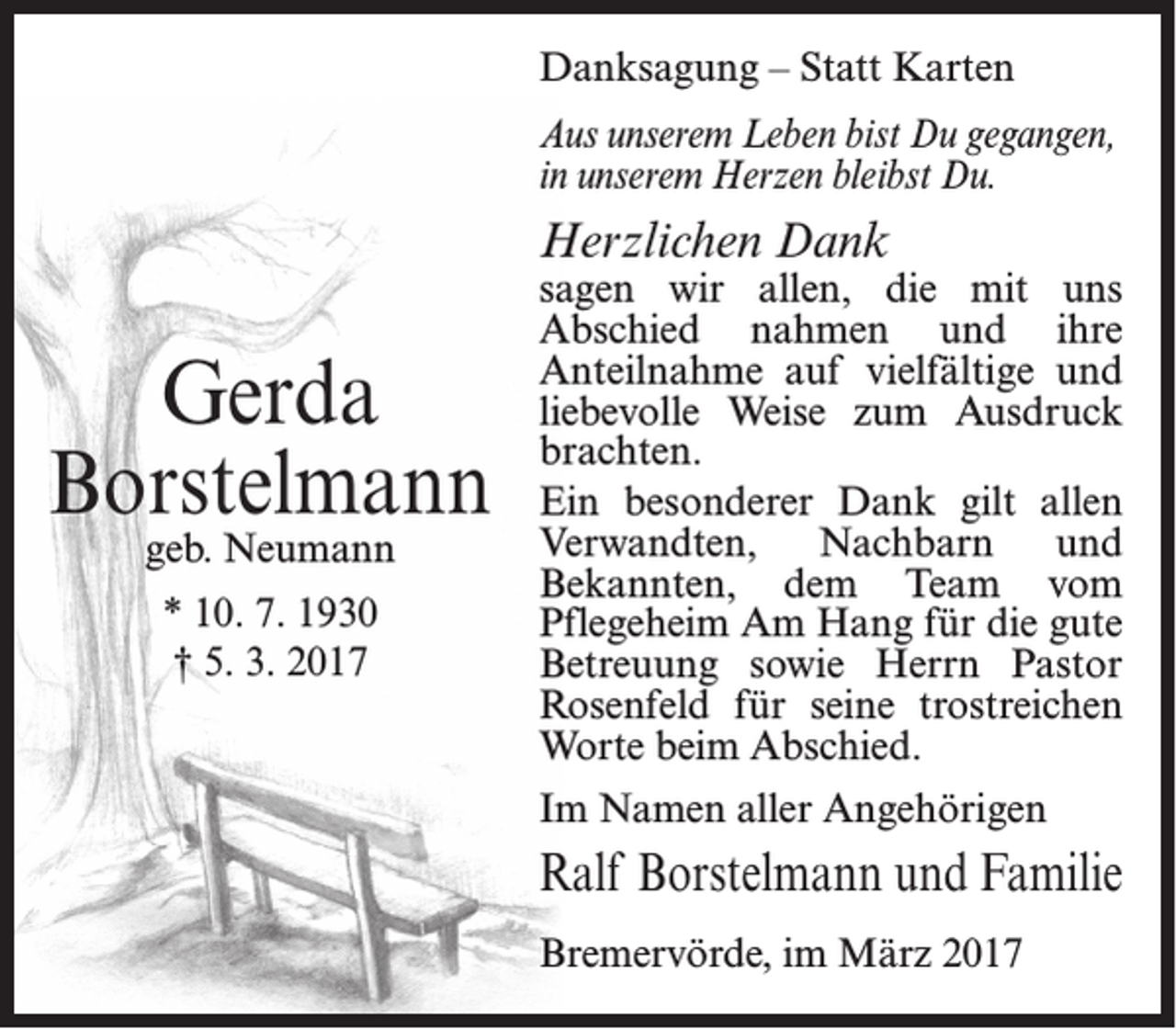 <p>Danksagung – Statt Karten<br />Aus unserem Leben bist Du gegangen,<br />in unserem Herzen bleibst Du.</p><p>Herzlichen Dank</p><p>Gerda<br />Borstelmann<br />geb. Neumann<br />* 10. 7. 1930<br />† 5. 3. 2017</p><p>sagen wir allen, die mit uns<br />Abschied nahmen und ihre<br />Anteilnahme auf vielfältige und<br />liebevolle Weise zum Ausdruck<br />brachten.<br />Ein besonderer Dank gilt allen<br />Verwandten,<br />Nachbarn<br />und<br />Bekannten, dem Team vom<br />Pflegeheim Am Hang für die gute<br />Betreuung sowie Herrn Pastor<br />Rosenfeld für seine trostreichen<br />Worte beim Abschied.<br />Im Namen aller Angehörigen</p><p>Ralf Borstelmann und Familie<br />Bremervörde, im März 2017</p>