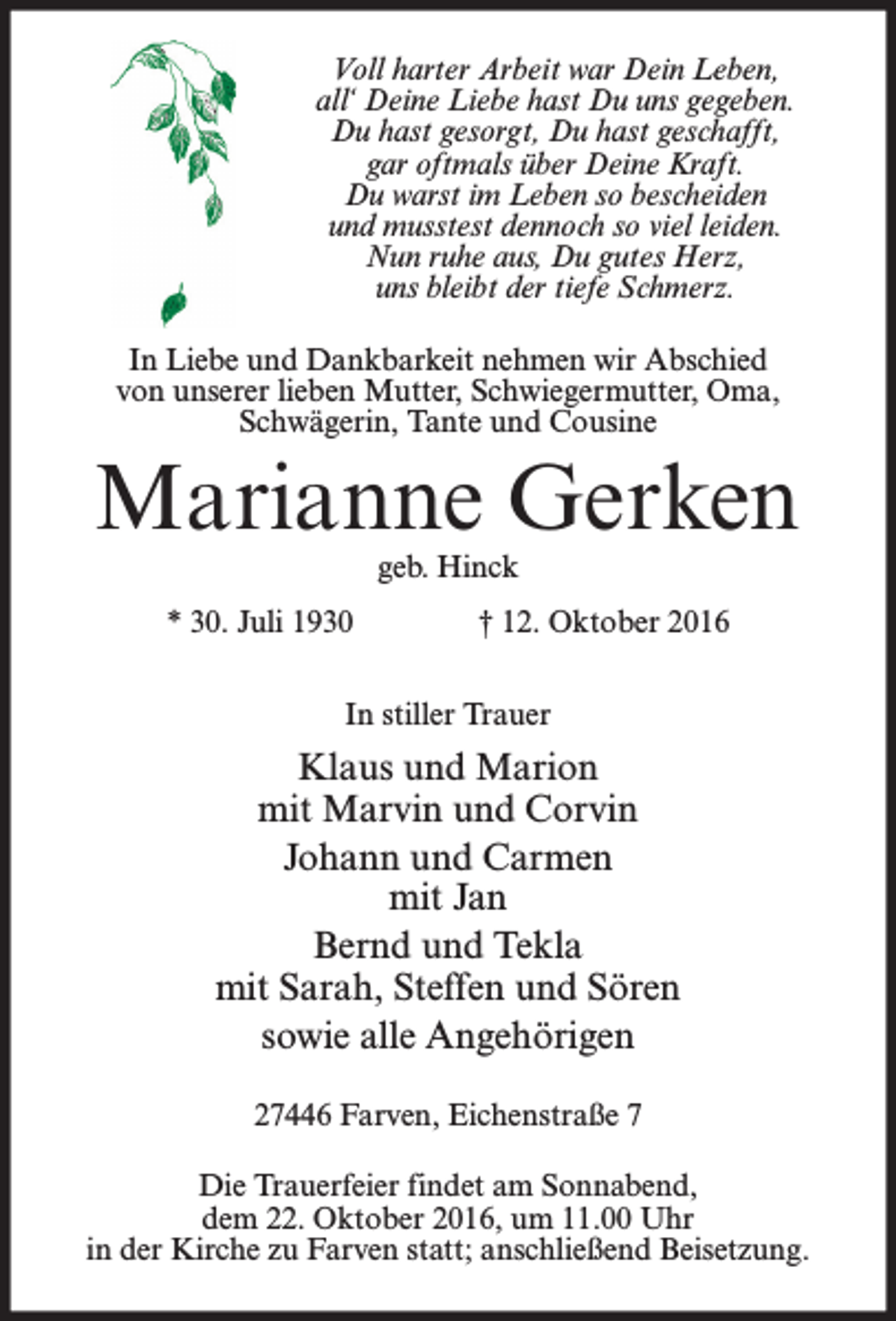 <p>Voll harter Arbeit war Dein Leben,<br />all‘ Deine Liebe hast Du uns gegeben.<br />Du hast gesorgt, Du hast geschafft,<br />gar oftmals über Deine Kraft.<br />Du warst im Leben so bescheiden<br />und musstest dennoch so viel leiden.<br />Nun ruhe aus, Du gutes Herz,<br />uns bleibt der tiefe Schmerz.<br />In Liebe und Dankbarkeit nehmen wir Abschied<br />von unserer lieben Mutter, Schwiegermutter, Oma,<br />Schwägerin, Tante und Cousine</p><p>Marianne Gerken<br />geb. Hinck</p><p>* 30. Juli 1930</p><p>† 12. Oktober 2016</p><p>In stiller Trauer</p><p>Klaus und Marion<br />mit Marvin und Corvin<br />Johann und Carmen<br />mit Jan<br />Bernd und Tekla<br />mit Sarah, Steffen und Sören<br />sowie alle Angehörigen<br />27446 Farven, Eichenstraße 7<br />Die Trauerfeier findet am Sonnabend,<br />dem 22. Oktober 2016, um 11.00 Uhr<br />in der Kirche zu Farven statt; anschließend Beisetzung.</p>
