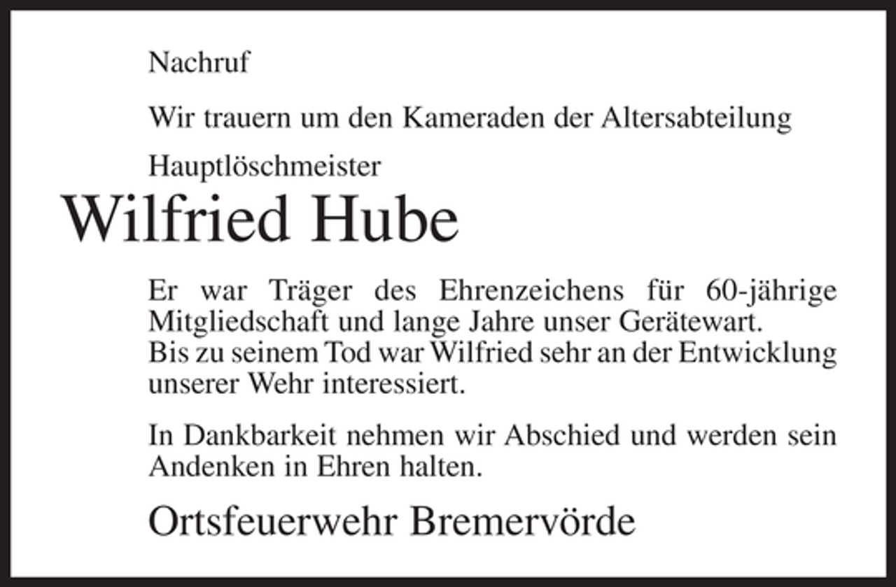 <p>Nachruf<br />Wir trauern um den Kameraden der Altersabteilung<br />Hauptlöschmeister</p><p>Wilfried Hube<br />Er war Träger des Ehrenzeichens für ­ 0-jährige<br />6<br />M<br />­ itgliedschaft und lange Jahre unser Gerätewart.<br />Bis zu seinem Tod war Wilfried sehr an der ­ ntwicklung<br />E<br />unserer Wehr interessiert.<br />In Dankbarkeit nehmen wir Abschied und werden sein<br />Andenken in Ehren halten.</p><p>Ortsfeuerwehr Bremervörde</p>