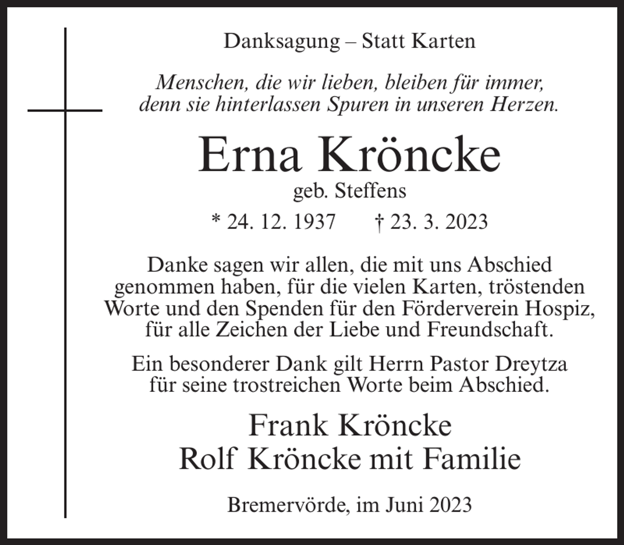 <p>Danksagung – Statt Karten<br />Menschen, die wir lieben, bleiben für immer,<br />denn sie hinterlassen Spuren in unseren Herzen.</p><p>Erna Kröncke<br />geb. Steffens<br />* 24. 12. 1937<br />† 23. 3. 2023</p><p>Danke sagen wir allen, die mit uns Abschied<br />genommen haben, für die vielen Karten, tröstenden<br />Worte und den Spenden für den Förderverein Hospiz,<br />für alle Zeichen der Liebe und Freundschaft.<br />Ein besonderer Dank gilt Herrn Pastor Dreytza<br />für seine trostreichen Worte beim Abschied.</p><p>Frank Kröncke<br />Rolf Kröncke mit Familie<br />Bremervörde, im Juni 2023</p>