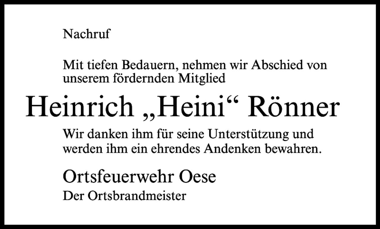 <p>Nachruf<br />Mit tiefen Bedauern, nehmen wir Abschied von<br />unserem fördernden Mitglied</p><p>Heinrich „Heini“ Rönner<br />Wir danken ihm für seine Unterstützung und<br />werden ihm ein ehrendes Andenken bewahren.</p><p>Ortsfeuerwehr Oese<br />Der Ortsbrandmeister</p>