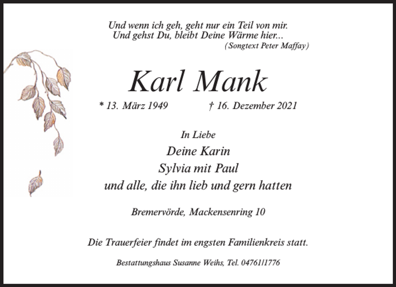 <p>Und wenn ich geh, geht nur ein Teil von mir.<br />Und gehst Du, bleibt Deine Wärme hier...<br />(Songtext Peter Maffay)</p><p>Karl Mank<br />* 13. März 1949 † 16. Dezember 2021<br />In Liebe</p><p>Deine Karin<br />Sylvia mit Paul<br />und alle, die ihn lieb und gern hatten<br />Bremervörde, Mackensenring 10<br />Die Trauerfeier findet im engsten Familienkreis statt.<br />Bestattungshaus Susanne Weihs, Tel. 04761/1776</p>