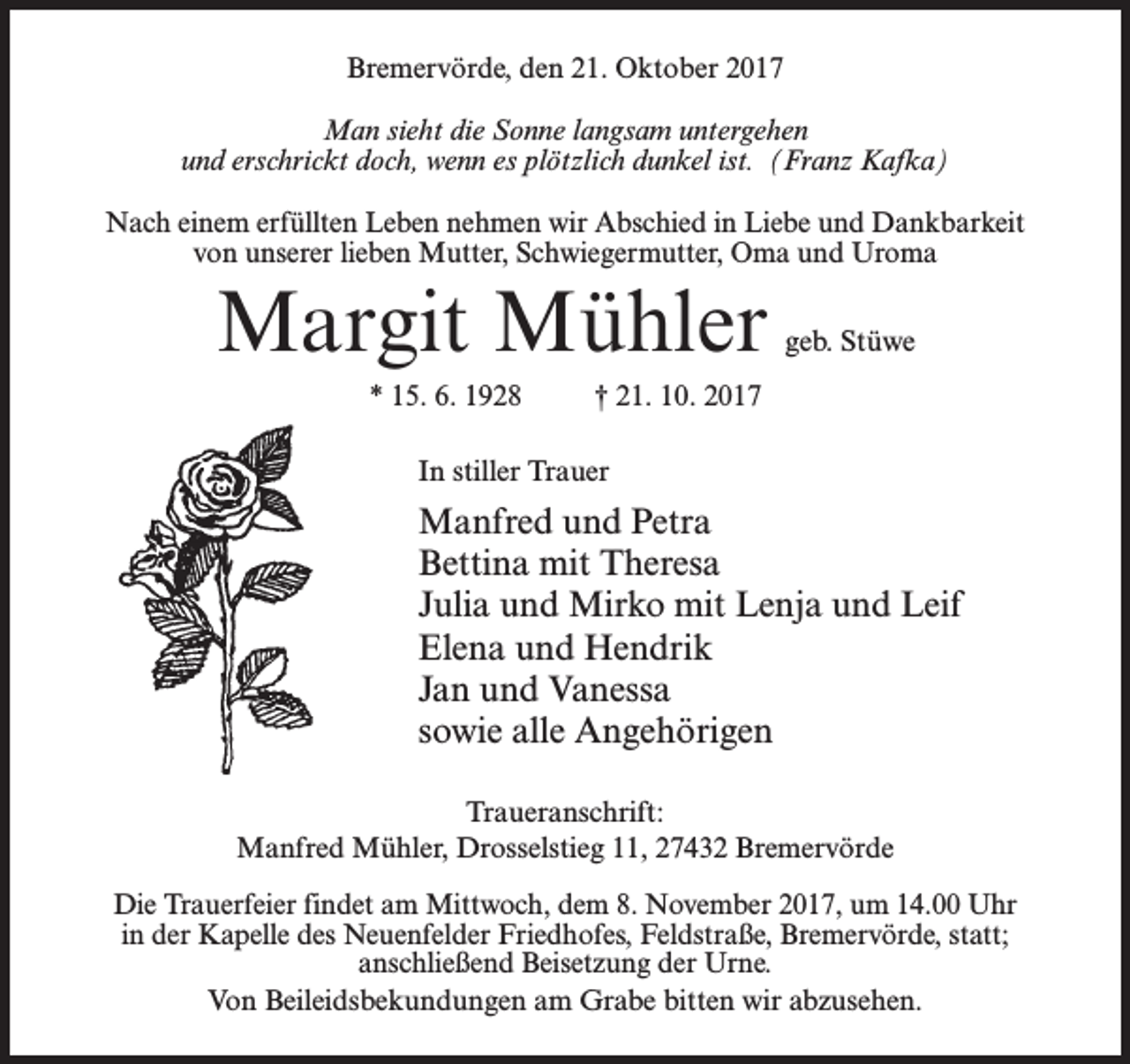 <p>Bremervörde, den 21. Oktober 2017<br />Man sieht die Sonne langsam untergehen<br />und erschrickt doch, wenn es plötzlich dunkel ist. (Franz Kafka)<br />Nach einem erfüllten Leben nehmen wir Abschied in Liebe und D<br />­ ankbarkeit<br />von unserer lieben Mutter, Schwiegermutter, Oma und Uroma</p><p>Margit Mühler</p><p>geb. Stüwe</p><p>* 15. 6. 1928 † 21. 10. 2017<br />In stiller Trauer</p><p>Manfred und Petra<br />Bettina mit Theresa<br />Julia und Mirko mit Lenja und Leif<br />Elena und Hendrik<br />Jan und Vanessa<br />sowie alle Angehörigen<br />Traueranschrift:<br />Manfred Mühler, Drosselstieg 11, 27432 Bremervörde<br />Die Trauerfeier findet am Mittwoch, dem 8. November 2017, um 14.00 Uhr<br />in der Kapelle des Neuenfelder Friedhofes, Feldstraße, Bremervörde, statt;<br />anschließend Beisetzung der Urne.<br />Von Beileidsbekundungen am Grabe bitten wir abzusehen.</p>