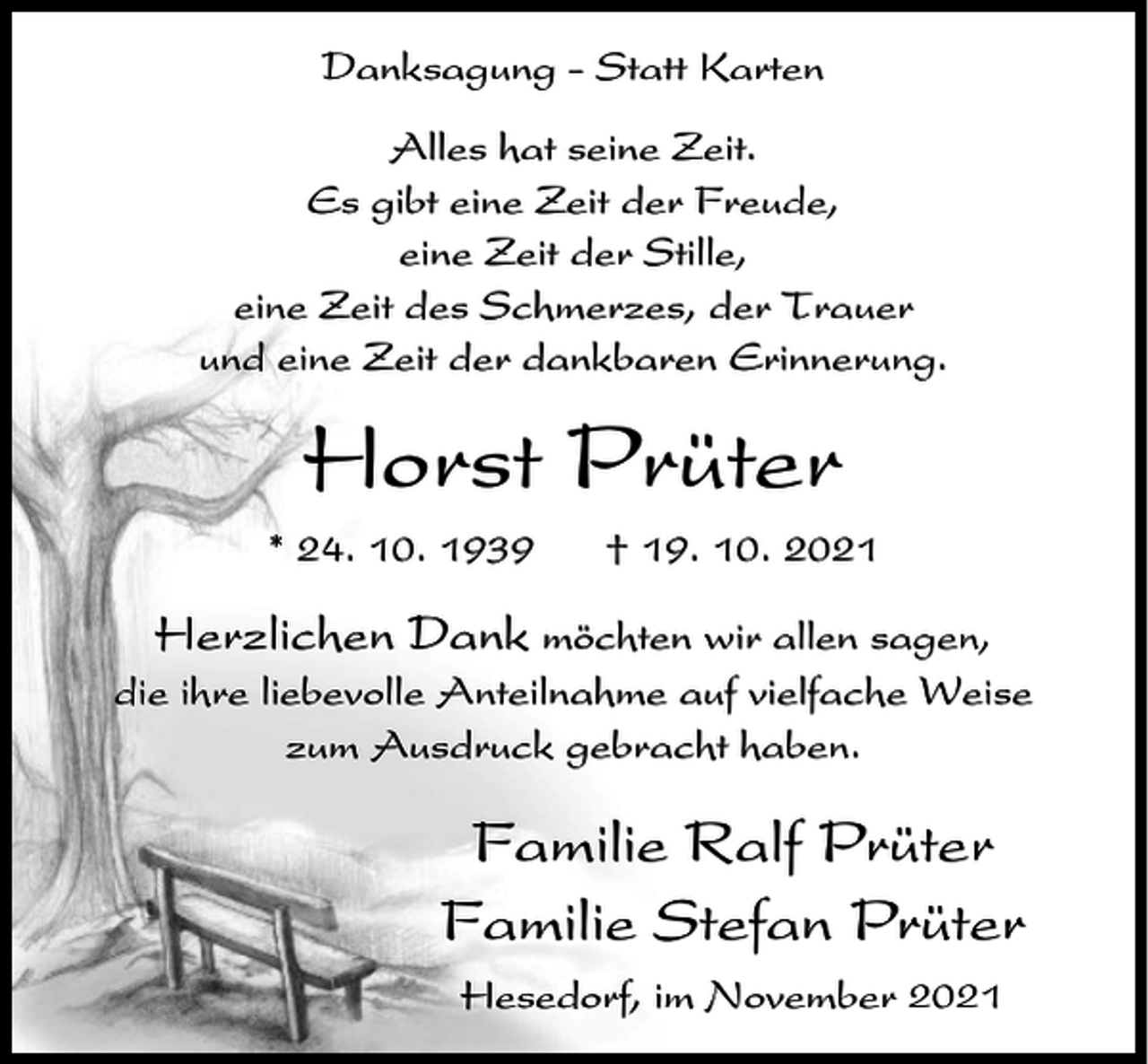 <p>Danksagung - Statt Karten<br />Alles hat seine Zeit.<br />Es gibt eine Zeit der Freude,<br />eine Zeit der Stille,<br />eine Zeit des Schmerzes, der Trauer<br />und eine Zeit der dankbaren Erinnerung.</p><p>Horst Prüter<br />* 24. 10. 1939</p><p>† 19. 10. 2021</p><p>Herzlichen Dank möchten wir allen sagen,<br />die ihre liebevolle Anteilnahme auf vielfache Weise<br />zum Ausdruck gebracht haben.</p><p>Familie Ralf Prüter<br />Familie Stefan Prüter<br />Hesedorf, im November 2021</p>