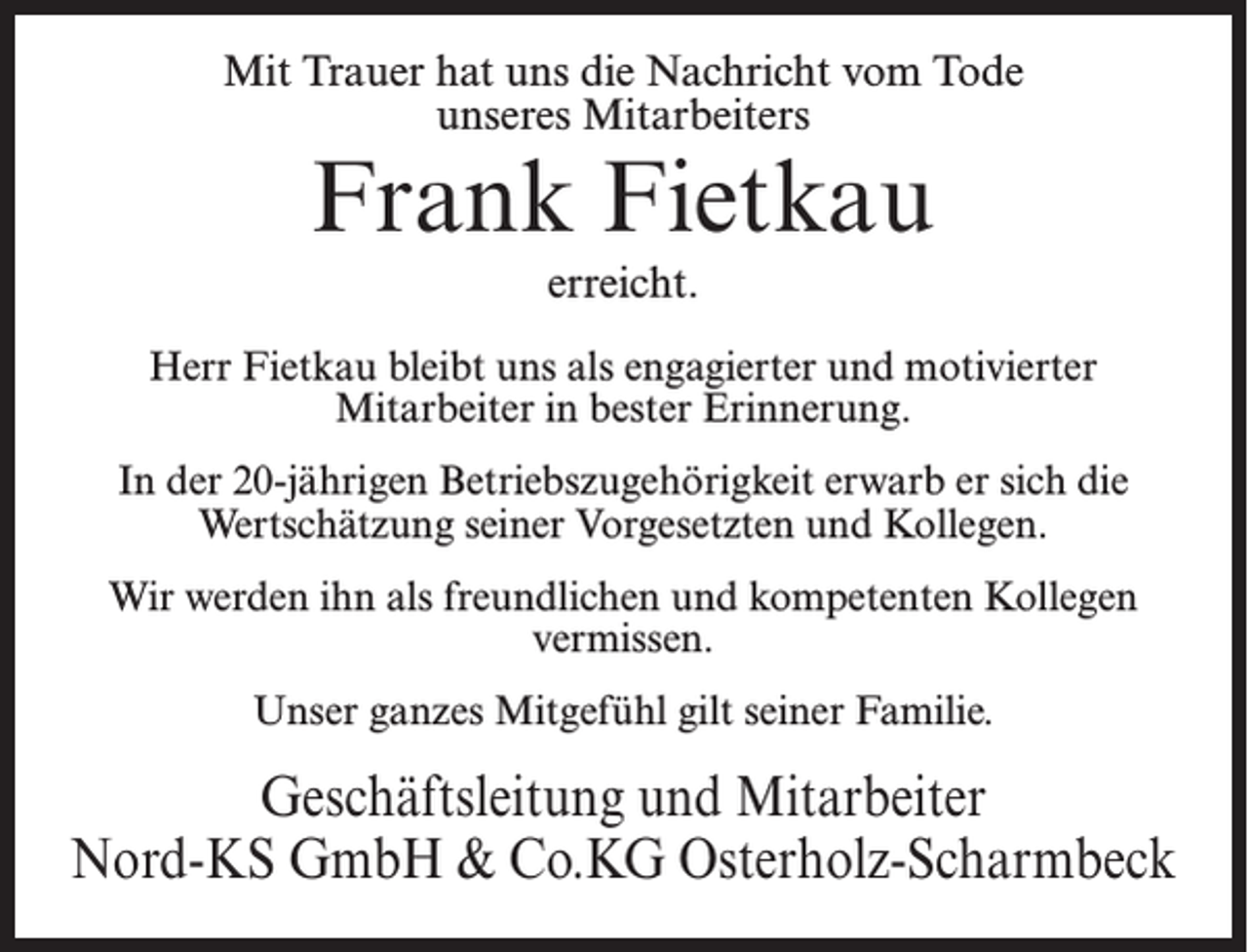 <p>Mit Trauer hat uns die Nachricht vom Tode<br />unseres Mitarbeiters</p><p>Frank Fietkau<br />erreicht.</p><p>Herr Fietkau bleibt uns als engagierter und motivierter<br />Mitarbeiter in bester Erinnerung.<br />In der 20-jährigen Betriebszugehörigkeit erwarb er sich die<br />Wertschätzung seiner Vorgesetzten und Kollegen.<br />Wir werden ihn als freundlichen und kompetenten Kollegen<br />vermissen.<br />Unser ganzes Mitgefühl gilt seiner Familie.</p><p>Geschäftsleitung und Mitarbeiter<br />Nord-KS GmbH &amp; Co.KG Osterholz-Scharmbeck</p>