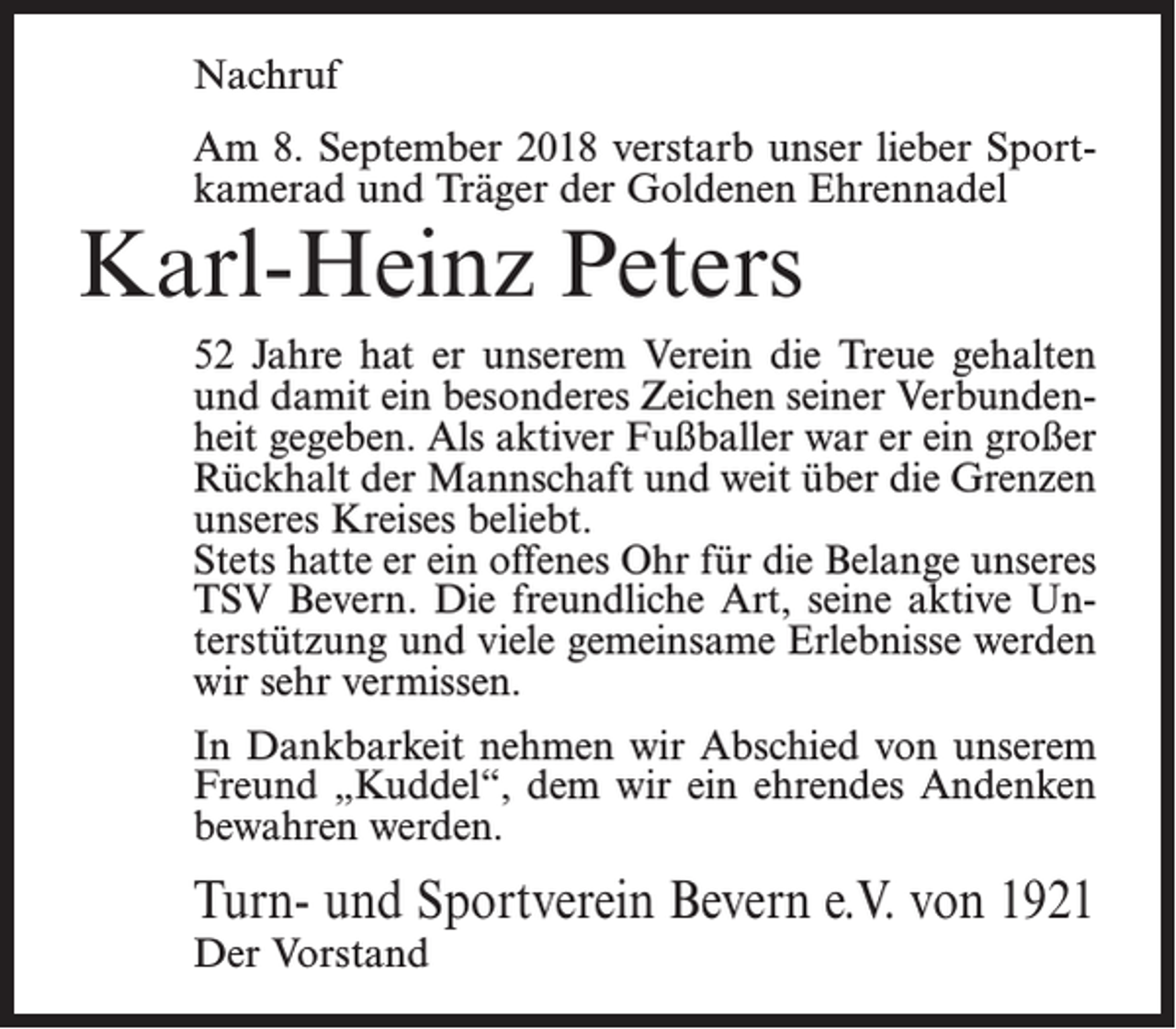 <p>Nachruf<br />Am 8. September 2018 verstarb unser lieber Sportkamerad und Träger der Goldenen Ehrennadel</p><p>Karl-Heinz Peters</p><p>52 Jahre hat er unserem Verein die Treue gehalten<br />und damit ein besonderes Zeichen seiner Verbundenheit gegeben. Als aktiver Fußballer war er ein großer<br />Rückhalt der Mannschaft und weit über die Grenzen<br />unseres Kreises beliebt.<br />Stets hatte er ein offenes Ohr für die Belange unseres<br />TSV Bevern. Die freundliche Art, seine aktive Unterstützung und viele gemeinsame Erlebnisse werden<br />wir sehr vermissen.<br />In Dankbarkeit nehmen wir Abschied von unserem<br />Freund „Kuddel“, dem wir ein ehrendes Andenken<br />bewahren werden.</p><p>Turn- und Sportverein Bevern e.V. von 1921<br />Der Vorstand</p>