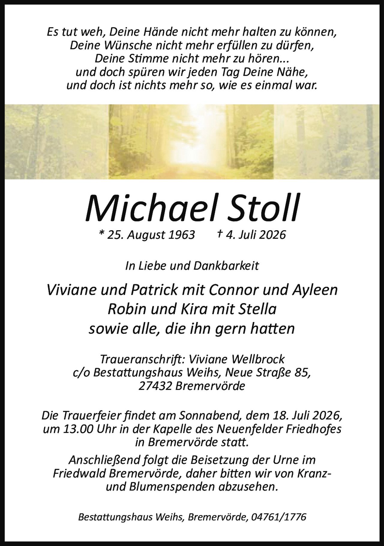 <p><i>Es tut weh, Deine Hände nicht mehr halten zu können,<br/>
Deine Wünsche nicht mehr erfüllen zu dürfen,<br/>
Deine Stimme nicht mehr zu hören...<br/>
und doch spüren wir jeden Tag Deine Nähe,<br/>
und doch ist nichts mehr so, wie es einmal war.</i></p>

<p><strong>Michael Stoll</strong><br/>
* 25. August 1963 † 4. Juli 2026</p>

<p><i>In Liebe und Dankbarkeit</i></p>

<p>Viviane und Patrick mit Connor und Ayleen<br/>
Robin und Kira mit Stella<br/>
sowie alle, die ihn gern hatten</p>

<p><i>Traueranschrift: Viviane Wellbrock</i><br/>
c/o Bestattungshaus Weihs, Neue Straße 85,<br/>
27432 Bremervörde</p>

<p>Die Trauerfeier findet am Sonnabend, dem 18. Juli 2026,<br/>
um 13.00 Uhr in der Kapelle des Neuenfelder Friedhofes<br/>
in Bremervörde statt.</p>

<p>Anschließend folgt die Beisetzung der Urne im<br/>
Friedwald Bremervörde, daher bitten wir von Kranz-<br/>
und Blumenspenden abzusehen.</p>

<p>Bestattungshaus Weihs, Bremervörde, 04761/1776</p>