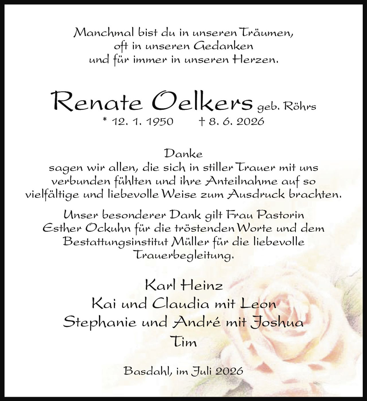 <p>Manchmal bist du in unseren Träumen,<br/>oft in unseren Gedanken<br/>und für immer in unseren Herzen.</p><p><strong>Renate Oelkers geb. Röhrs</strong><br/>* 12. 1. 1950 † 8. 6. 2026</p><p><strong>Danke</strong><br/>sagen wir allen, die sich in stiller Trauer mit uns verbunden fühlten und ihre Anteilnahme auf so vielfältige und liebevolle Weise zum Ausdruck brachten.</p><p>Unser besonderer Dank gilt Frau Pastorin <i>Esther Ockuhn</i> für die tröstenden Worte und dem Bestattungsinstitut Müller für die liebevolle Trauerbegleitung.</p><p>Karl Heinz<br/>Kai und Claudia mit Leon<br/>Stephanie und André mit Joshua<br/>Tim</p><p>Basdahl, im Juli 2026</p>