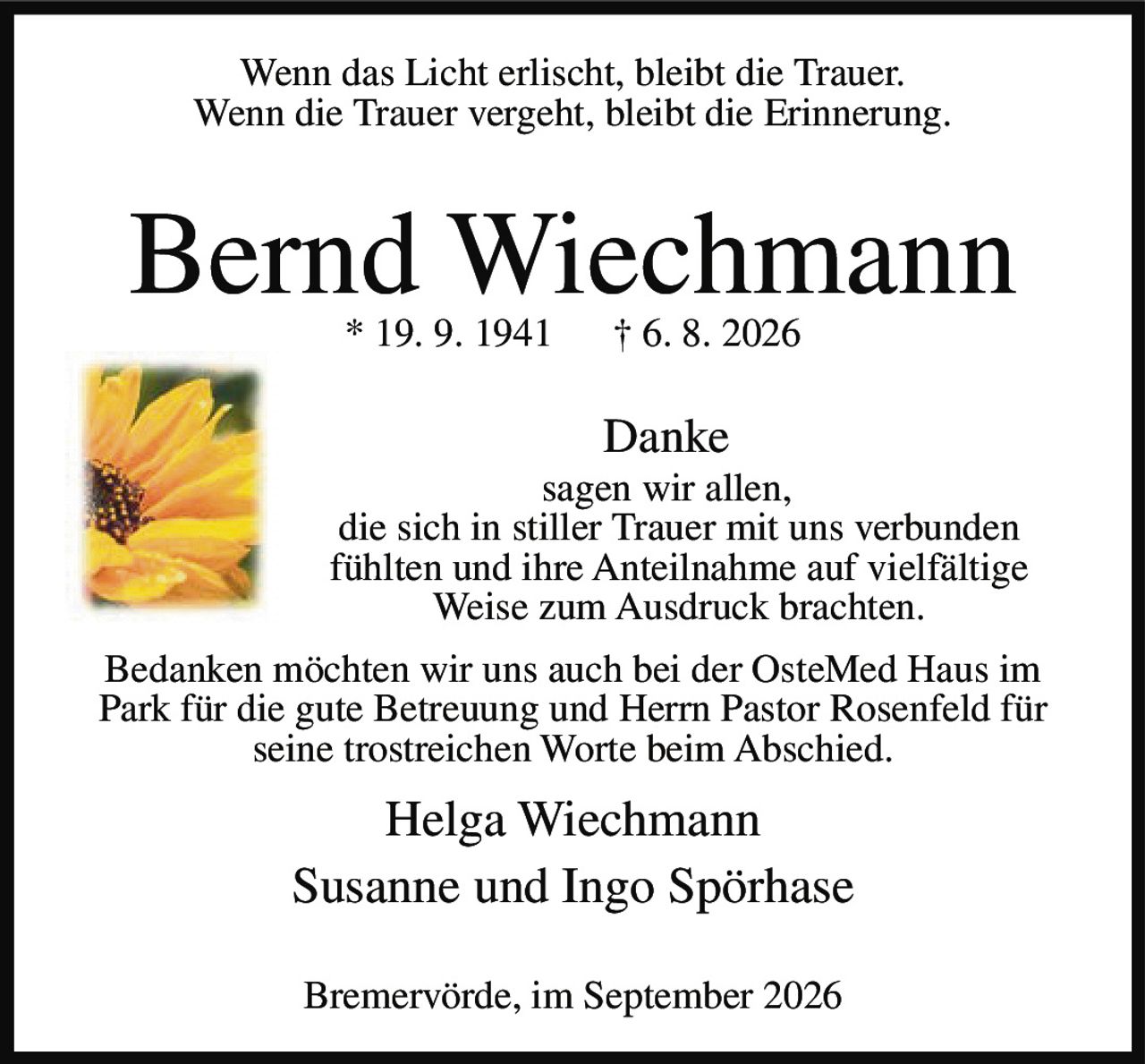 <p>Wenn das Licht erlischt, bleibt die Trauer.<br>Wenn die Trauer vergeht, bleibt die Erinnerung.</p><p><strong>Bernd Wiechmann</strong><br>* 19. 9. 1941  † 6. 8. 2026</p><p><strong>Danke</strong><br>sagen wir allen,<br>die sich in stiller Trauer mit uns verbunden<br>fühlten und ihre Anteilnahme auf vielfältige<br>Weise zum Ausdruck brachten.</p><p>Bedanken möchten wir uns auch bei der OsteMed Haus im Park für die gute Betreuung und Herrn Pastor Rosenfeld für seine trostreichen Worte beim Abschied.</p><p>Helga Wiechmann<br>Susanne und Ingo Spörhase</p><p>Bremervörde, im September 2026</p>